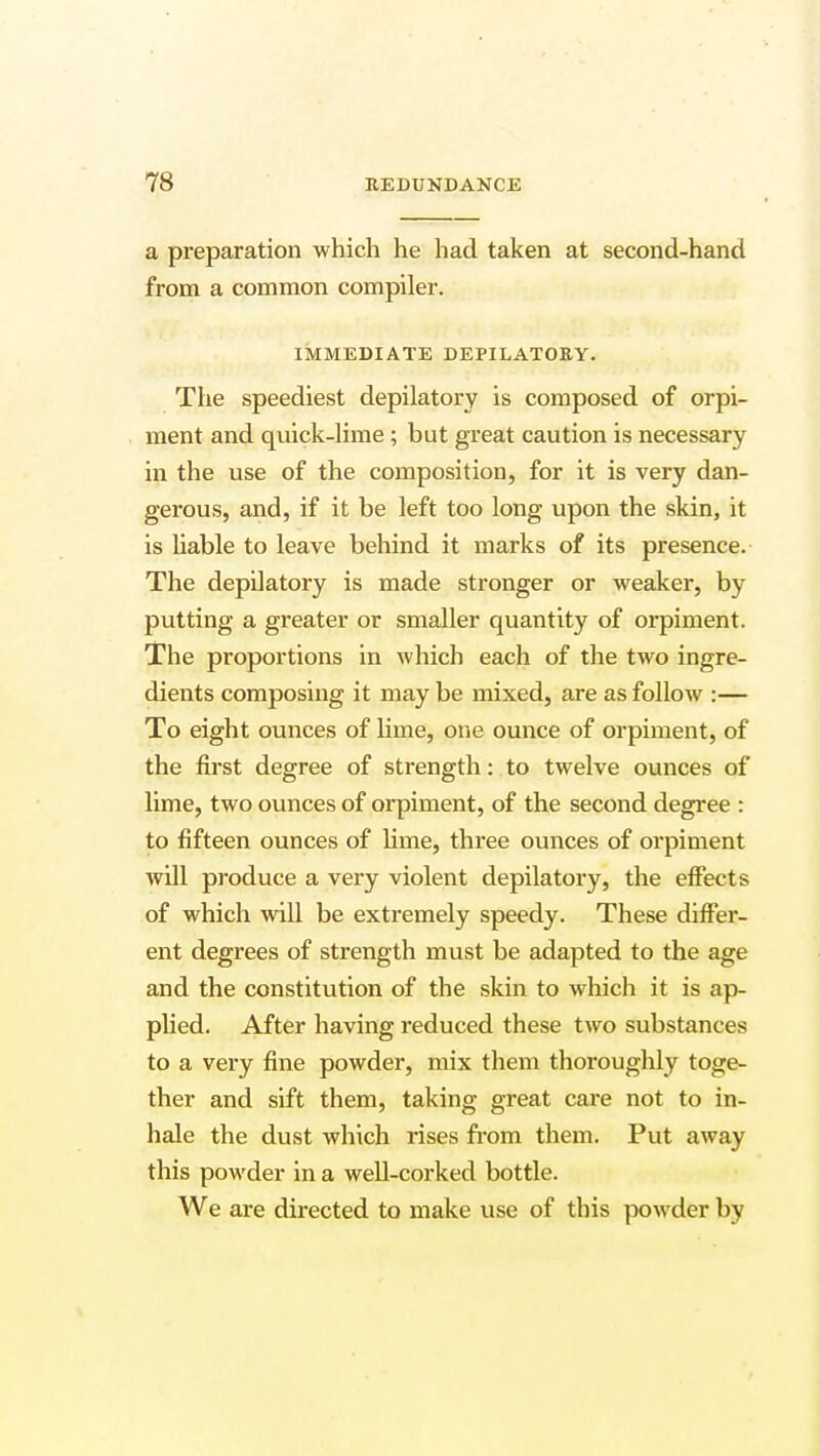 a preparation which he had taken at second-hand from a common compiler. IMMEDIATE DEPILATORY. The speediest depilatory is composed of orpi- ment and quick-lime ; but great caution is necessary in the use of the composition, for it is very dan- gerous, and, if it be left too long upon the skin, it is liable to leave behind it marks of its presence. The depilatory is made stronger or weaker, by putting a greater or smaller quantity of orpiment. The proportions in which each of the two ingre- dients composing it may be mixed, are as follow :— To eight ounces of lime, one ounce of orpiment, of the first degree of strength: to twelve ounces of lime, two ounces of orpiment, of the second degree : to fifteen ounces of lime, three ounces of orpiment will produce a very violent depilatory, the effects of which will be extremely speedy. These differ- ent degrees of strength must be adapted to the age and the constitution of the skin to which it is ap- plied. After having reduced these two substances to a very fine powder, mix them thoroughly toge- ther and sift them, taking great care not to in- hale the dust which rises from them. Put away this powder in a well-corked bottle. We are directed to make use of this powder by