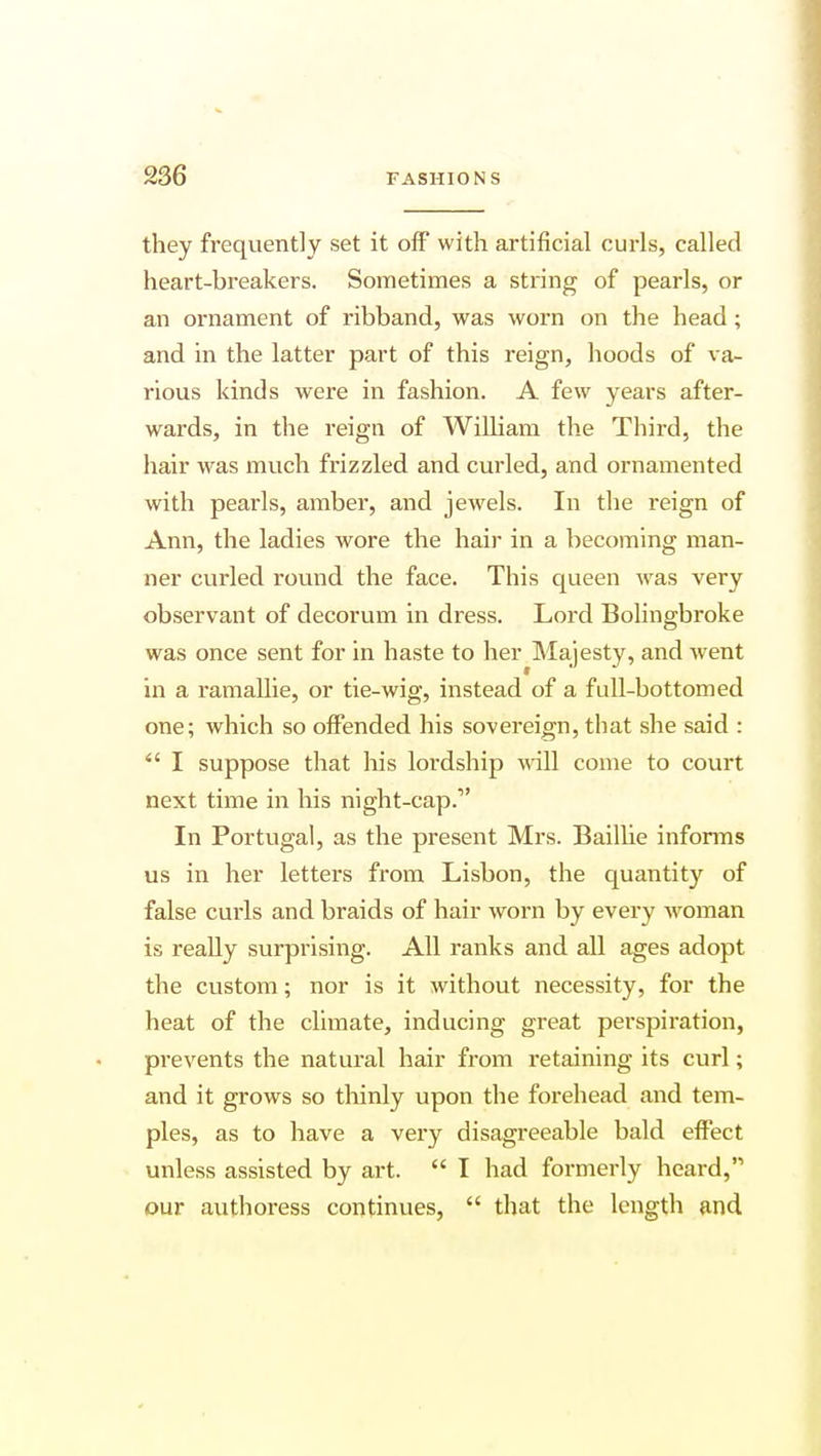 they frequently set it off with artificial curls, called heart-breakers. Sometimes a string of pearls, or an ornament of ribband, was worn on the head ; and in the latter part of this reign, hoods of va- rious kinds were in fashion. A few years after- wards, in the reign of William the Third, the hair was much frizzled and curled, and ornamented with pearls, amber, and jewels. In the reign of Ann, the ladies wore the hair in a becoming man- ner curled round the face. This queen was very observant of decorum in dress. Lord Bolingbroke was once sent for in haste to her Majesty, and went in a ramallie, or tie-wig, instead of a full-bottomed one; which so offended his sovereign, that she said : I suppose that his lordship will come to court next time in his night-cap. In Portugal, as the present Mrs. Baillie informs us in her letters from Lisbon, the quantity of false curls and braids of hair worn by every woman is really surprising. All ranks and all ages adopt the custom; nor is it without necessity, for the heat of the climate, inducing great perspiration, prevents the natural hair from retaining its curl; and it grows so thinly upon the forehead and tem- ples, as to have a very disagreeable bald effect unless assisted by art. I had formerly heard, our authoress continues, that the length and