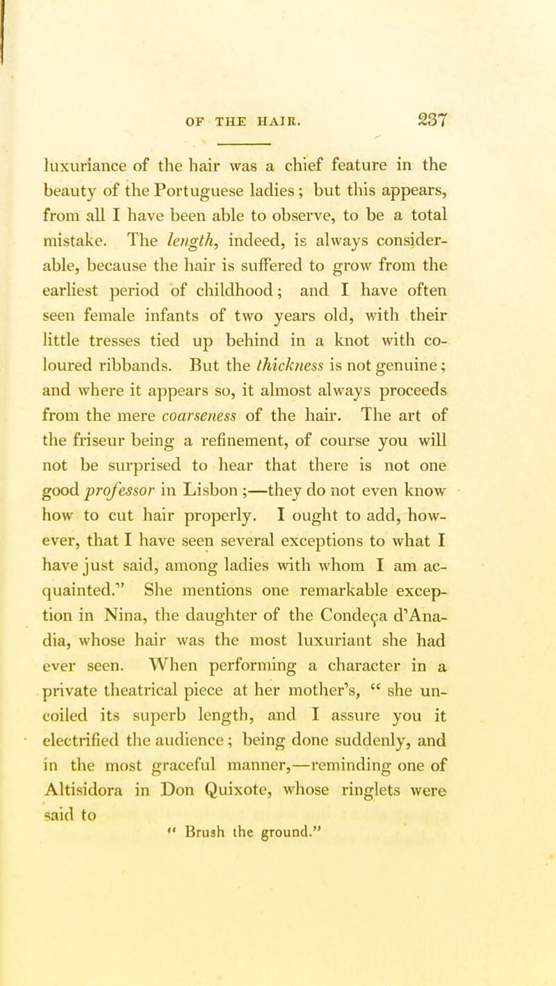 luxuriance of the hair was a chief feature in the beauty of the Portuguese ladies; but this appears, from all I have been able to observe, to be a total mistake. The length, indeed, is always consider- able, because the hair is suffered to grow from the eai'liest period of childhood; and I have often seen female infants of two years old, with their little tresses tied up behind in a knot with co- loured ribbands. But the thickness is not genuine; and where it appears so, it almost always proceeds from the mere coarseness of the hair. The art of the friseur being a refinement, of course you will not be surprised to hear that there is not one good professor in Lisbon ;—they do not even know how to cut hair properly. I ought to add, how- ever, that I have seen several exceptions to what I have just said, among ladies with whom I am ac- quainted.1' She mentions one remarkable excep- tion in Nina, the daughter of the Condeca d'Ana- dia, whose hair was the most luxuriant she had ever seen. When performing a character in a private theatrical piece at her mother's, she un- coiled its superb length, and I assure you it electrified the audience; being done suddenly, and in the most graceful manner,—reminding one of Altisidora in Don Quixote, whose ringlets were said to Brush the ground.
