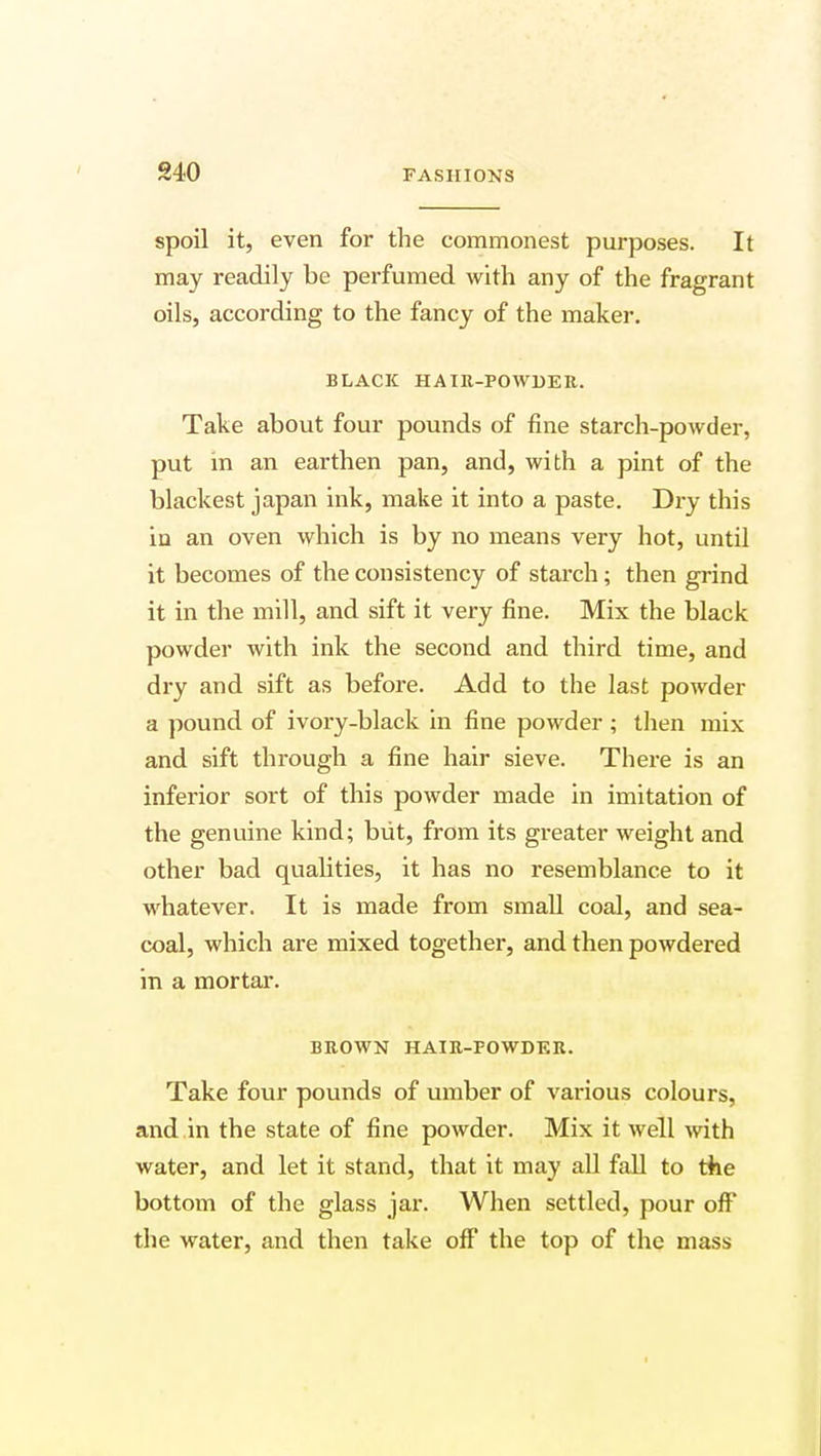 spoil it, even for the commonest purposes. It may readily be perfumed with any of the fragrant oils, according to the fancy of the maker. BLACK HAIR-POWDER. Take about four pounds of fine starch-powder, put in an earthen pan, and, with a pint of the blackest japan ink, make it into a paste. Dry this in an oven which is by no means very hot, until it becomes of the consistency of starch; then grind it in the mill, and sift it very fine. Mix the black powder with ink the second and third time, and dry and sift as before. Add to the last powder a pound of ivory-black in fine powder ; then mix and sift through a fine hair sieve. There is an inferior sort of this powder made in imitation of the genuine kind; but, from its greater weight and other bad qualities, it has no resemblance to it whatever. It is made from small coal, and sea- coal, which are mixed together, and then powdered in a mortar. BROWN HAIR-FOWDKR. Take four pounds of umber of various colours, and in the state of fine powder. Mix it well with water, and let it stand, that it may all fall to the bottom of the glass jar. When settled, pour off the water, and then take off the top of the mass