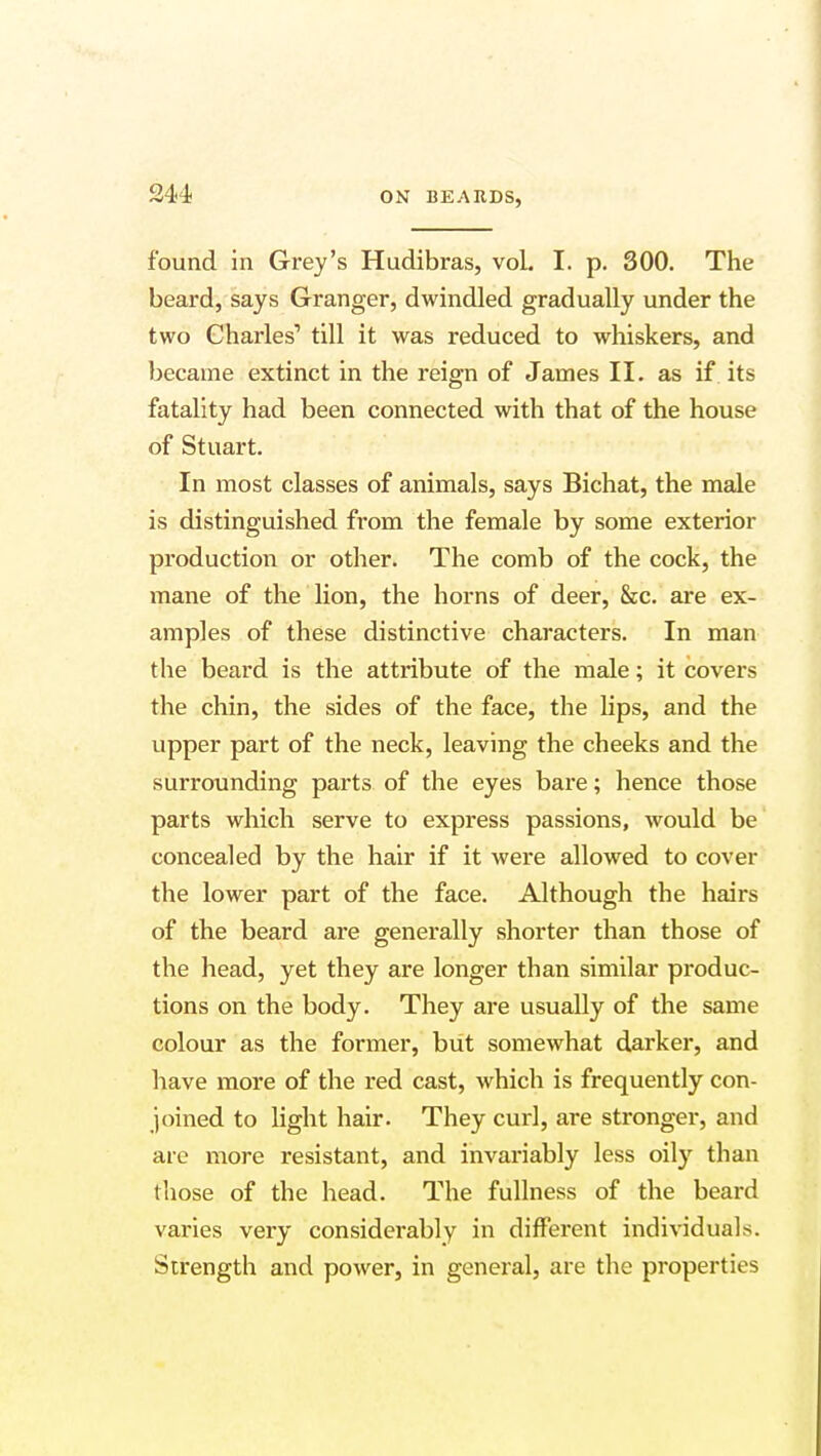 found in Grey's Hudibras, voL I. p. 300. The beard, says Granger, dwindled gradually under the two Charles1 till it was reduced to whiskers, and became extinct in the reign of James II. as if its fatality had been connected with that of the house of Stuart. In most classes of animals, says Bichat, the male is distinguished from the female by some exterior production or other. The comb of the cock, the mane of the lion, the horns of deer, See. are ex- amples of these distinctive characters. In man the beard is the attribute of the male; it covers the chin, the sides of the face, the lips, and the upper part of the neck, leaving the cheeks and the surrounding parts of the eyes bare; hence those parts which serve to express passions, would be concealed by the hair if it were allowed to cover the lower part of the face. Although the hairs of the beard are generally shorter than those of the head, yet they are longer than similar produc- tions on the body. They are usually of the same colour as the former, but somewhat darker, and have more of the red cast, which is frequently con- joined to light hair. They curl, are stronger, and are more resistant, and invariably less oily than those of the head. The fullness of the beard varies very considerably in different individuals. Strength and power, in general, are the properties