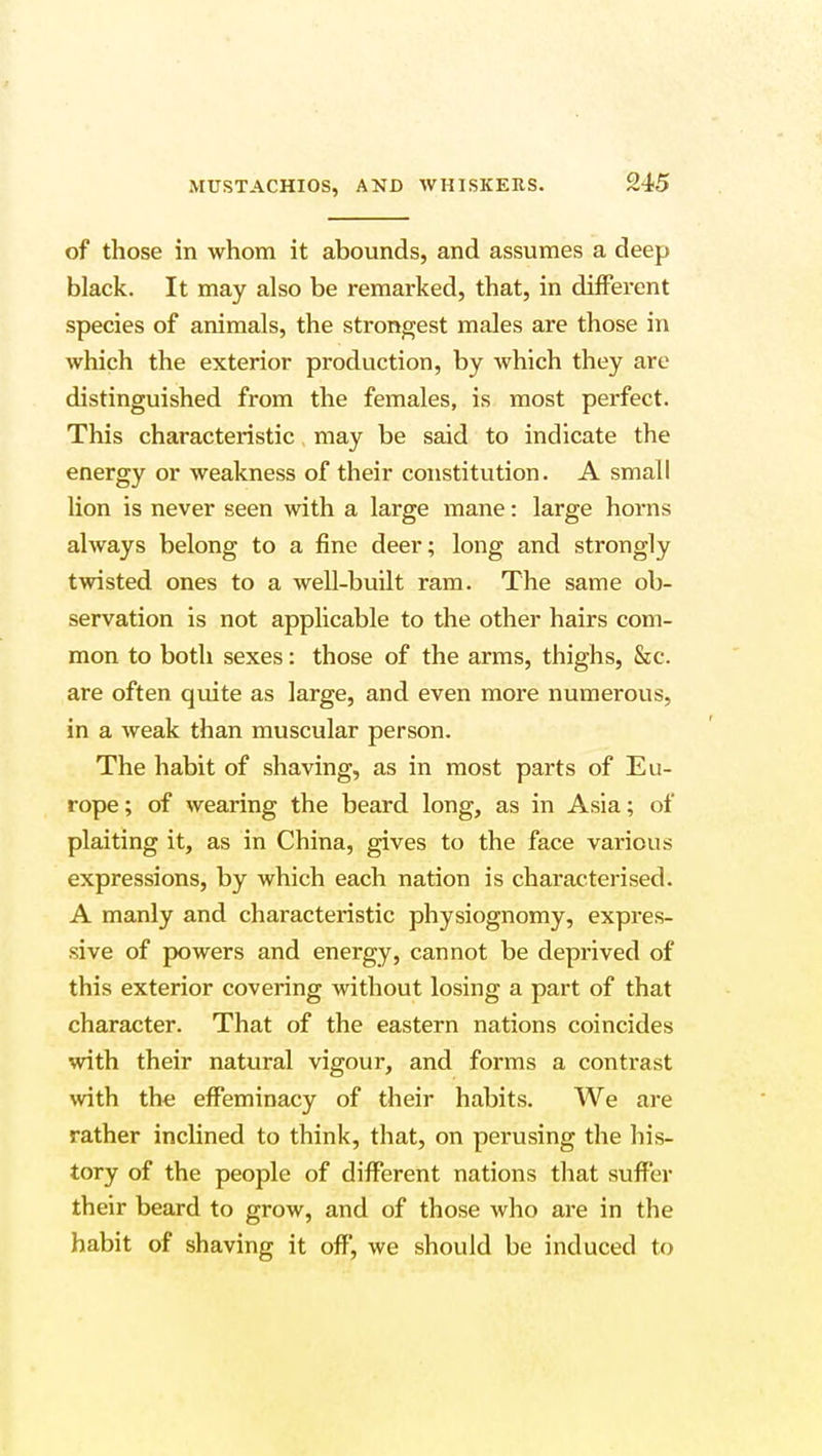 MUSTACHIOS, AND of those in whom it abounds, and assumes a deep black. It may also be remarked, that, in different species of animals, the strongest males are those in which the exterior production, by which they are distinguished from the females, is most perfect. This characteristic may be said to indicate the energy or weakness of their constitution. A small lion is never seen with a large mane: large horns always belong to a fine deer; long and strongly twisted ones to a well-built ram. The same ob- servation is not applicable to the other hairs com- mon to both sexes: those of the arms, thighs, &c. are often quite as large, and even more numerous, in a weak than muscular person. The habit of shaving, as in most parts of Eu- rope ; of wearing the beard long, as in Asia; of plaiting it, as in China, gives to the face various expressions, by which each nation is characterised. A manly and characteristic physiognomy, expres- sive of powers and energy, cannot be deprived of this exterior covering without losing a part of that character. That of the eastern nations coincides with their natural vigour, and forms a contrast with the effeminacy of their habits. We are rather inclined to think, that, on perusing the his- tory of the people of different nations that suffer their beard to grow, and of those who are in the habit of shaving it off, we should be induced to