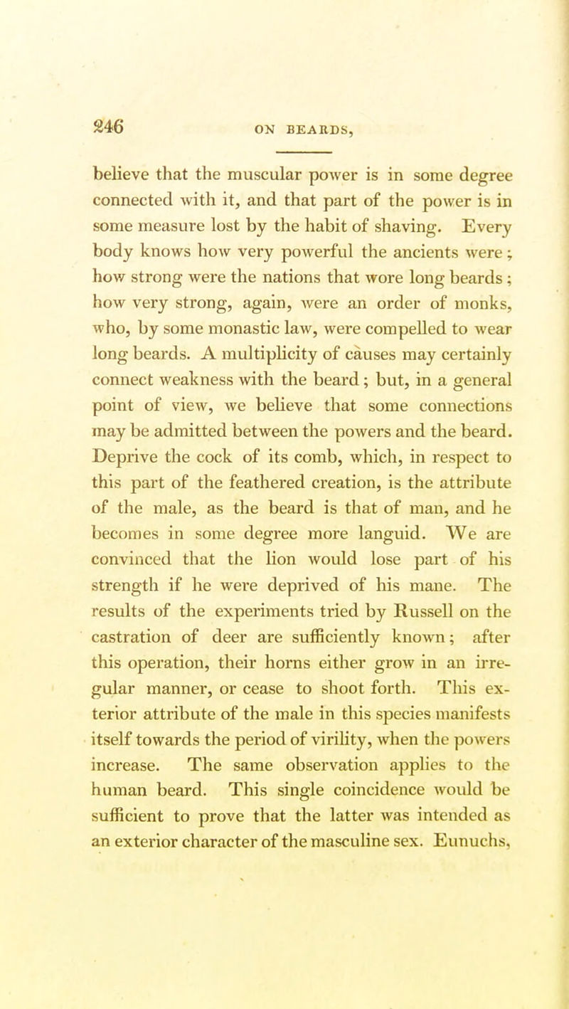 9A(5 believe that the muscular power is in some degree connected with it, and that part of the power is in some measure lost by the habit of shaving. Every body knows how very powerful the ancients were; how strong were the nations that wore long beards ; how very strong, again, were an order of monks, who, by some monastic law, were compelled to wear long beards. A multiplicity of causes may certainly connect weakness with the beard; but, in a general point of view, we believe that some connections may be admitted between the powers and the beard. Deprive the cock of its comb, which, in respect to this part of the feathered creation, is the attribute of the male, as the beard is that of man, and he becomes in some degree more languid. We are convinced that the lion would lose part of his strength if he were deprived of his mane. The results of the experiments tried by Russell on the castration of deer are sufficiently known; after this operation, their horns either grow in an irre- gular manner, or cease to shoot forth. This ex- terior attribute of the male in this species manifests itself towards the period of virility, when the powers increase. The same observation applies to the human beard. This single coincidence would be sufficient to prove that the latter was intended as an exterior character of the masculine sex. Eunuchs.