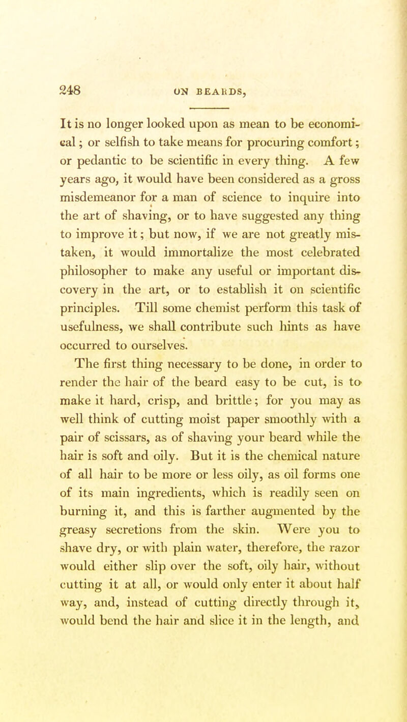 It is no longer looked upon as mean to be economi- cal ; or selfish to take means for procuring comfort; or pedantic to be scientific in every thing. A few years ago, it would have been considered as a gross misdemeanor for a man of science to inquire into the art of shaving, or to have suggested any thing to improve it; but now, if we are not greatly mis- taken, it would immortalize the most celebrated philosopher to make any useful or important dis- covery in the art, or to establish it on scientific principles. Till some chemist perform this task of usefulness, we shall contribute such hints as have occurred to ourselves. The first thing necessary to be done, in order to render the hair of the beard easy to be cut, is to make it hard, crisp, and brittle; for you may as well think of cutting moist paper smoothly with a pair of scissars, as of shaving your beard while the hair is soft and oily. But it is the chemical nature of all hair to be more or less oily, as oil forms one of its main ingredients, which is readily seen on burning it, and this is farther augmented by the greasy secretions from the skin. Were you to shave dry, or with plain water, therefore, the razor would either slip over the soft, oily hair, without cutting it at all, or would only enter it about half way, and, instead of cutting directly through it, would bend the hair and slice it in the length, and