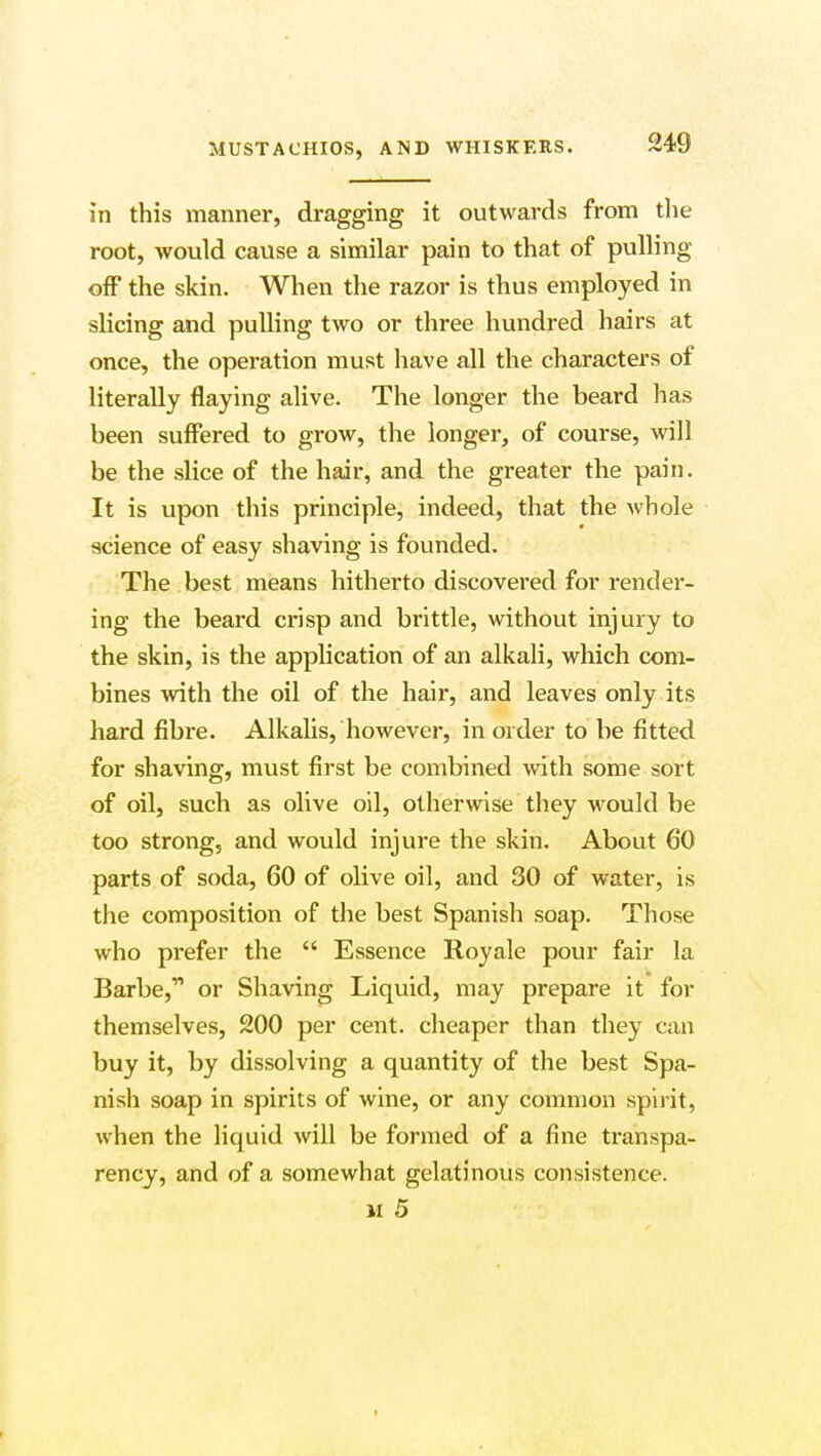 in this manner, dragging it outwards from the root, would cause a similar pain to that of pulling off the skin. When the razor is thus employed in slicing and pulling two or three hundred hairs at once, the operation must have all the characters of literally flaying alive. The longer the beard has been suffered to grow, the longer, of course, will be the slice of the hair, and the greater the pain. It is upon this principle, indeed, that the whole science of easy shaving is founded. The best means hitherto discovered for render- ing the beard crisp and brittle, without injury to the skin, is the application of an alkali, which com- bines with the oil of the hair, and leaves only its hard fibre. Alkalis, however, in order to be fitted for shaving, must first be combined with some sort of oil, such as olive oil, otherwise they would be too strong, and would injure the skin. About 60 parts of soda, 60 of olive oil, and 30 of water, is the composition of the best Spanish soap. Those who prefer the  Essence Royale pour fair la Barbe, or Shaving Liquid, may prepare it for themselves, 200 per cent, cheaper than they can buy it, by dissolving a quantity of the best Spa- nish soap in spirits of wine, or any common spirit, when the liquid will be formed of a fine transpa- rency, and of a somewhat gelatinous consistence. vi 5 t