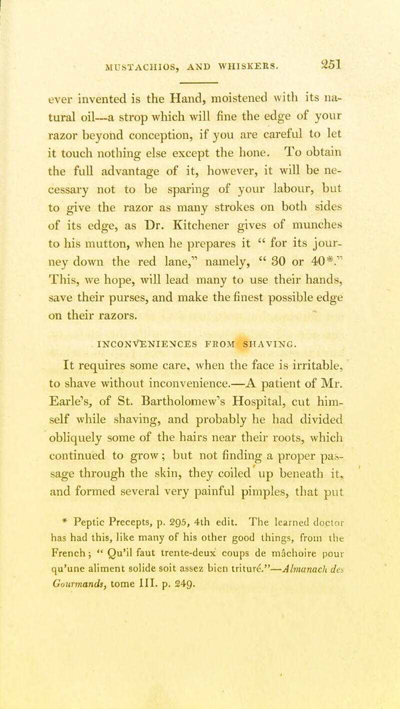 ever invented is the Hand, moistened with its na- tural oil—a strop which will fine the edge of your razor beyond conception, if you are careful to let it touch nothing else except the hone. To obtain the full advantage of it, however, it will be ne- cessary not to be sparing of your labour, but to give the razor as many strokes on both sides of its edge, as Dr. Kitchener gives of munches to his mutton, when he prepares it  for its jour- ney down the red lane, namely,  30 or 40*.' This, we hope, will lead many to use their hands, save their purses, and make the finest possible edge on their razors. INCONVENIENCES FROM SHAVING. It requires some care, when the face is irritable, to shave without inconvenience.—A patient of Mr. Earle's, of St. Bartholomew's Hospital, cut him- self while shaving, and probably he had divided obliquely some of the hairs near their roots, which continued to grow; but not finding a proper pas- sage through the skin, they coiled up beneath it. and formed several very painful pimples, that put * Peptic Precepts, p. 295, 4th edit. The learned doctor has had this, like many of his other good things, from the French;  Qu'il faut trente-deux coups de machoire pour qu'une aliment solide soit assez bicn tritureV'—Almanack c/<> Gourmands, tome III. p. 24g.