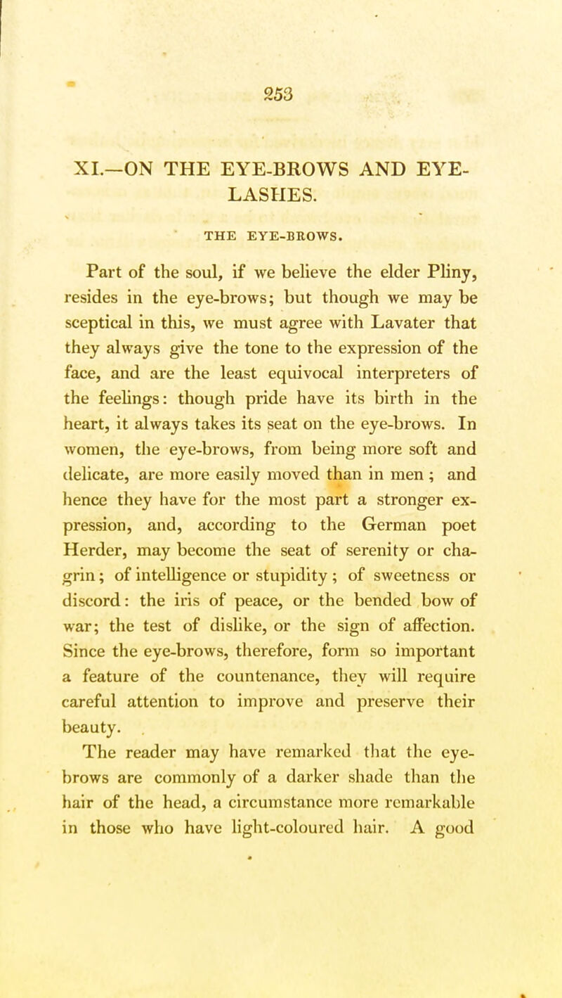 XI.—ON THE EYE-BROWS AND EYE- LASHES. THE EYE-BROWS. Part of the soul, if we believe the elder Pliny, resides in the eye-brows; but though we may be sceptical in this, we must agree with Lavater that they always give the tone to the expression of the face, and are the least equivocal interpreters of the feelings: though pride have its birth in the heart, it always takes its seat on the eye-brows. In women, the eye-brows, from being more soft and delicate, are more easily moved than in men ; and hence they have for the most part a stronger ex- pression, and, according to the German poet Herder, may become the seat of serenity or cha- grin ; of intelligence or stupidity; of sweetness or discord: the iris of peace, or the bended bow of war; the test of dislike, or the sign of affection. Since the eye-brows, therefore, form so important a feature of the countenance, they will require careful attention to improve and preserve their beauty. The reader may have remarked that the eye- brows are commonly of a darker shade than the hair of the head, a circumstance more remarkable in those who have light-coloured hair. A good