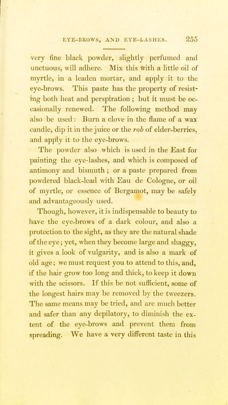 very fine black powder, slightly perfumed and unctuous, will adhere. Mix this with a little oil of myrtle, in a leaden mortar, and apply it to the eye-brows. This paste has the property of resist- ing both heat and perspiration ; but it must be oc- casionally renewed. The following method may also be used: Bum a clove in the flame of a wax candle, dip it in the juice or the rob of elder-berries, and apply it to the eye-brows. The powder also which is used in the East for painting the eye-lashes, and which is composed of antimony and bismuth ; or a paste prepared from powdered black-lead with Eau de Cologne, or oil of myrtle, or essence of Bergamot, may be safely and advantageously used. Though, however, it is indispensable to beauty to have the eye-brows of a dark colour, and also a protection to the sight, as they are the natural shade of the eye; yet, when they become large and shaggy, it gives a look of vulgarity, and is also a mark of old age; we must request you to attend to this, and, if the hair grow too long and thick, to keep it down with the scissors. If this be not sufficient, some of the longest hairs may be removed by the tweezers. The same means may be tried, and are much better and safer than any depilatory, to diminish the ex- tent of the eye-brows and prevent them from spreading. We have a very different taste in this