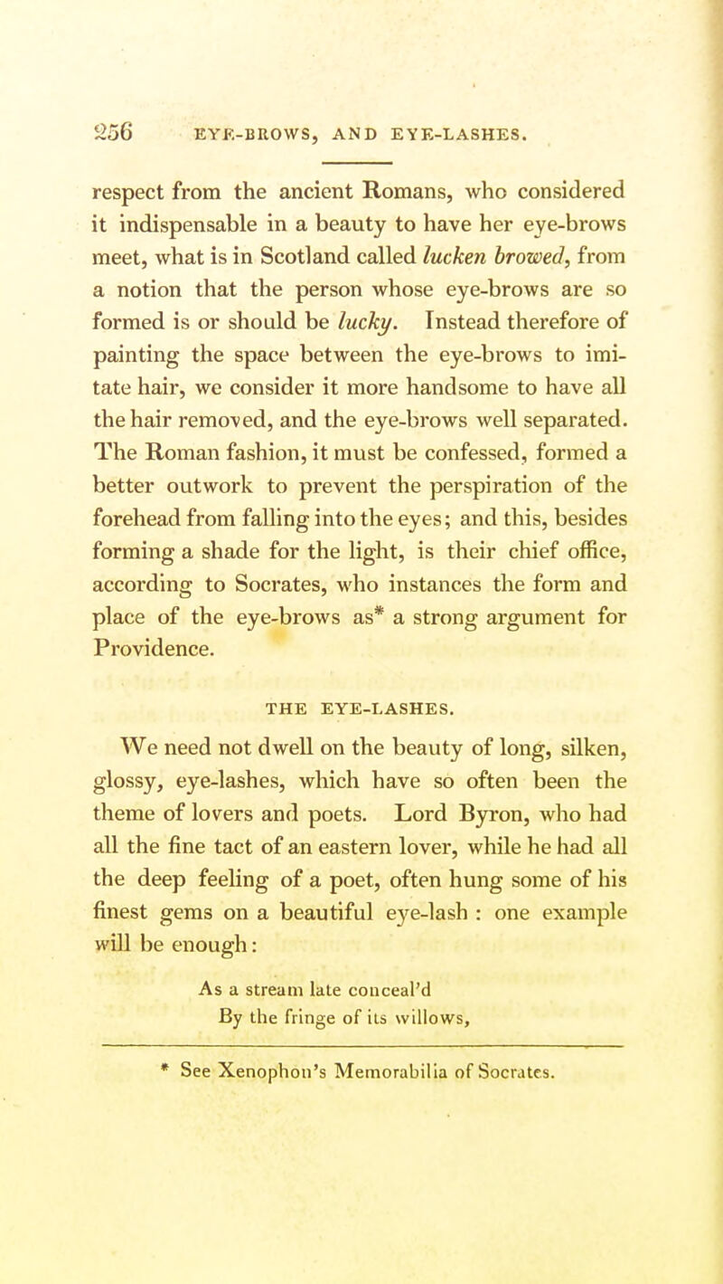 S256 respect from the ancient Romans, who considered it indispensable in a beauty to have her eye-brows meet, what is in Scotland called lucken browed, from a notion that the person whose eye-brows are so formed is or should be lucky. Instead therefore of painting the space between the eye-brows to imi- tate hair, we consider it more handsome to have all the hair removed, and the eye-brows well separated. The Roman fashion, it must be confessed, formed a better outwork to prevent the perspiration of the forehead from falling into the eyes; and this, besides forming a shade for the light, is their chief office, according to Socrates, who instances the form and place of the eye-brows as* a strong argument for Providence. THE EYE-LASHES. We need not dwell on the beauty of long, silken, glossy, eye-lashes, which have so often been the theme of lovers and poets. Lord Byron, who had all the fine tact of an eastern lover, while he had all the deep feeling of a poet, often hung some of his finest gems on a beautiful eye-lash : one example will be enough: As a stream late conceal'd By the fringe of its willows, * See Xenophon's Memorabilia of Socrates.