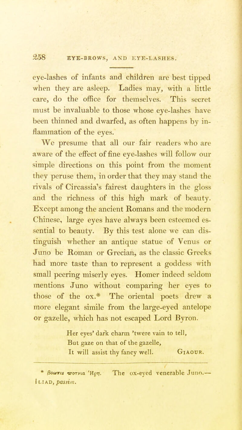 eye-lashes of infants and children are best tipped when they are asleep. Ladies may, with a little care, do the office for themselves. This secret must be invaluable to those whose eye-lashes have been thinned and dwarfed, as often happens by in- flammation of the eyes. We presume that all our fair readers who are aware of the effect of fine eye-lashes will follow our simple directions on this point from the moment they peruse them, in order that they may stand the rivals of Circassia's fairest daughters in the gloss and the richness of this high mark of beauty. Except among the ancient Romans and the modern Chinese, large eyes have always been esteemed es- sential to beauty. By this test alone we can dis- tinguish whether an antique statue of Venus or Juno be Roman or Grecian, as the classic Greeks had more taste than to represent a goddess with small peering miserly eyes. Homer indeed seldom mentions Juno without comparing her eyes to those of the ox.* The oriental poets drew a more elegant simile from the large-eyed antelope or gazelle, which has not escaped Lord Byron. Her eyes' dark charm 'twere vain to tell, But gaze on that of the gazelle, It will assist thy fancy well. Giaour. * pouxts ■aroTvia 'Hgij. The ox-eyed venerable Juno.— I [.iad, passim.