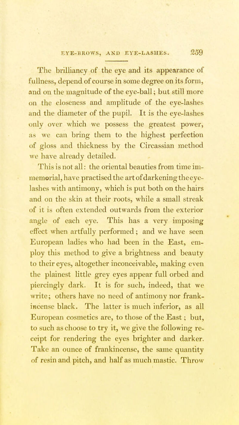 The brilliancy of the eye and its appearance of fullness, depend of course in some degree on its form, and on the magnitude of the eye-ball; but still more on the closeness and amplitude of the eye-lashes and the diameter of the pupil. It is the eye-lashes only over which we possess the greatest power, as we can bring them to the highest perfection of gloss and thickness by the Circassian method we have already detailed. This is not all: the oriental beauties from time im- memorial, have practised the art of darkening theeye- lashes with antimony, which is put both on the hairs and on the skin at their roots, while a small streak of it is often extended outwards from the exterior angle of each eye. This has a very imposing effect when artfully performed; and we have seen European ladies who had been in the East, em- ploy this method to give a brightness and beauty to their eyes, altogether inconceivable, making even the plainest little grey eyes appear full orbed and piercingly dark. It is for such, indeed, that we write; others have no need of antimony nor frank- incense black. The latter is much inferior, as all European cosmetics are, to those of the East; but, to such as choose to try it, we give the following re- ceipt for rendering the eyes brighter and darker. Take an ounce of frankincense, the same quantity of resin and pitch, and half as much mastic. Throw
