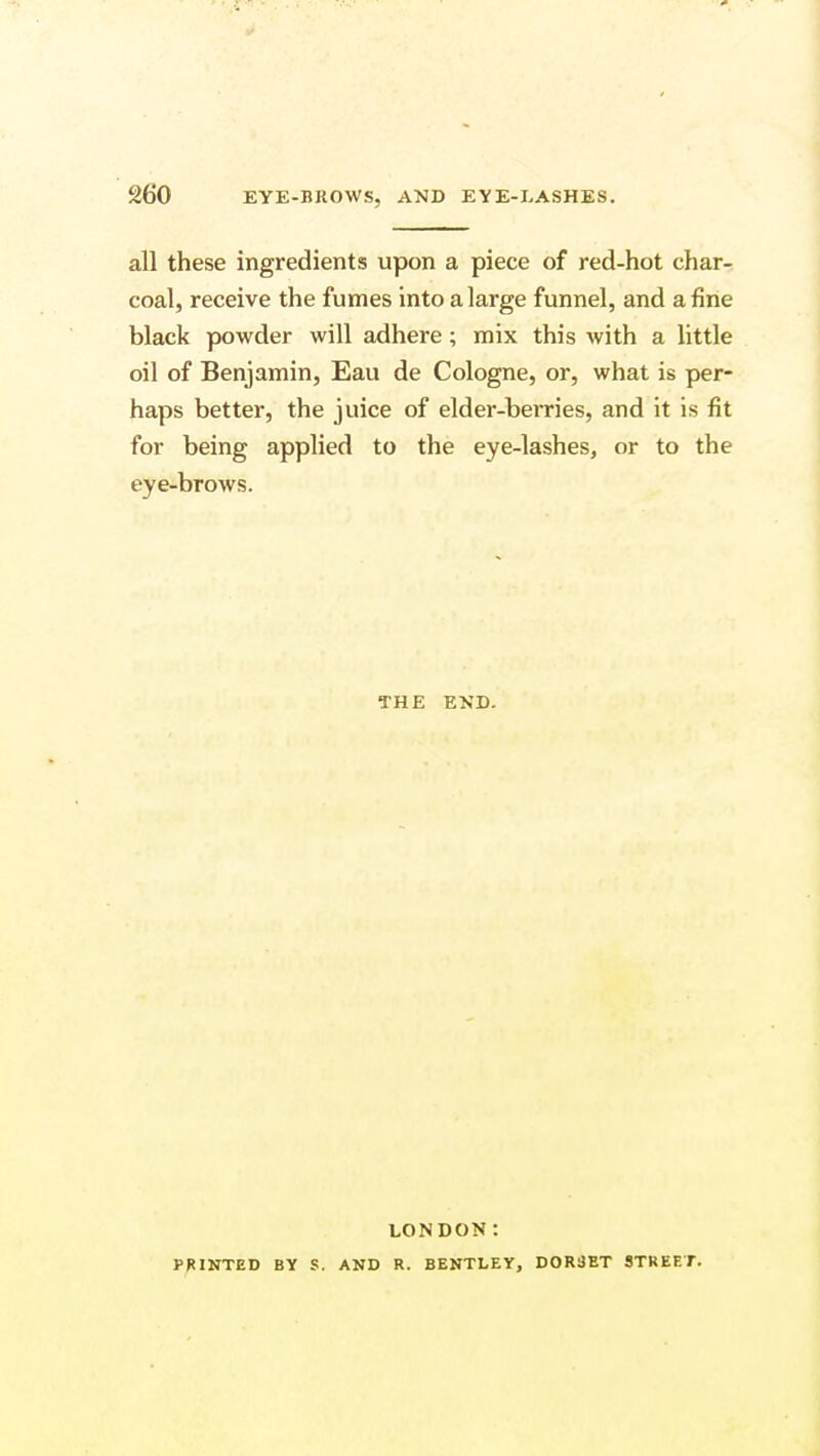 all these ingredients upon a piece of red-hot char- coal, receive the fumes into a large funnel, and a fine black powder will adhere; mix this with a little oil of Benjamin, Eau de Cologne, or, what is per- haps better, the juice of elder-berries, and it is fit for being applied to the eye-lashes, or to the eye-brows. THE END. LONDON: PRINTED BY S. AND R. BENTLEY, DORiiET STREET.