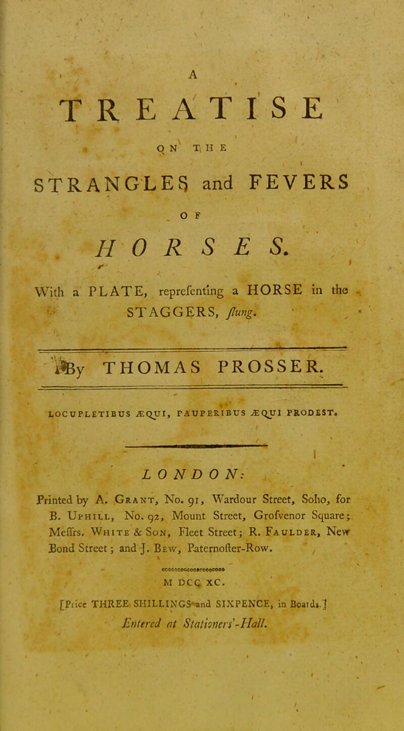 TREATISE O N' T; H E STRANGLED) and FEVERS O F H 0 R S E S. With a PLATE, reprefentmg a HORSE in tho STAGGERS, flung. itey THOMAS PROSSER. LOCUPLETIBUS ^QUI, rAUPERIBUS ^QJJl FROOEST. I LONDON: Printed by A. Grant, No. 91, Wardour Street, Solio, for B. UrHiLL, No. 92, Mount Street, Grofvenor Square; Mcffrs. White & Son, Fleet Street; R. Faulder, New Eond Street; and j. Bew, Paternofter-Row. 0000 ofiooooo«eoeoeooft M DCQ XC. [Price THREE. SHILLINGS*and SIXPENCE, in Boaids,] Entered at Stationers-Hall.