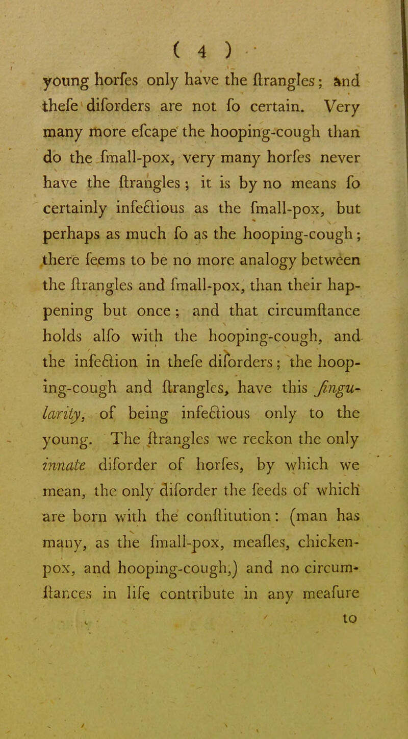 young horfes only have the ftrangles; Sind thefe diforders are not fo certain. Very many more efcape the hooping-cough than do the .fmall-pox, very many horfes never have the ftrangles; it is by no means fo certainly infeftious as the fmall-pox, but perhaps as much fo as the hooping-cough; ,there feems to be no more analogy between the ftrangles and fmall-pox, than their hap- pening but once; and that circumftance holds alfo with the hooping-cough, and the infeftion in thefe diforders; the hoop- ing-cough and ftrangles, have this Jingu- lariiy, of being infeftious only to the young. The ftrangles we reckon the only innate diforder of horfes, by which we mean, the only diforder the feeds of which are born with the conftitution: (man has mcjny, as the fmall-pox, meafles, chicken- pox, and hooping-cough,] and no circum* ftances in life contribute in any meafure . . to