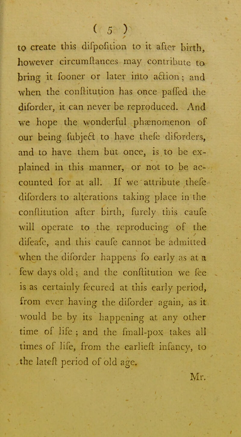 to create this difpofition to it after birth, however circumftances may contribute to bring it fooner or later into adion; and when the conftitution has once paffed the diforder, it can never be reproduced. And we hope the wonderful phaenomenon of our being fubjeft to have thefe diforders, and to have them but once, is to be ex- plained in this manner, or not to be ac- counted for at all. If we attribute thefe diforders to alterations taking place in the conftitution after birth, furely this caufe will operate to the reproducing of the difeafe, and this caufe cannot be admitted when the diforder happens fo early as at a few days old; and the conftitution we fee is as certainly fecured at this early period, from ever having the diforder again, as it would be by its happening at any other time of life ; and the fmall-pox takes all times of life, from the earlieft infancy, to the lateft period of old age. Mr.