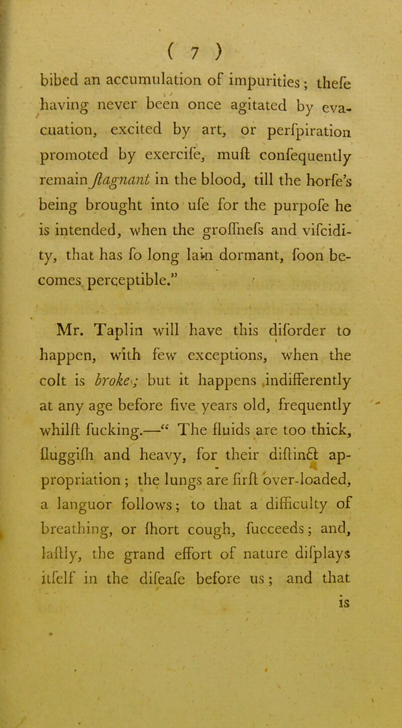 bibed an accumulation of impurities; thefe having never been once agitated by eva- cuation, excited by art, or perfpiration promoted by exercife, muft confequently remain Jlagnant in the blood, till the borfe's being brought into ufe for the purpofe he is intended, when the groffnefs and vifcidi- ty, that has fo long laki dormant, foon be- comes perceptible. Mr. Taplin will have this diforder to happen, with few exceptions, when the colt is broke^; but it happens indifferently at any age before five years old, frequently whilft fucking.— The fluids are too thick, fluggifh and heavy, for their diftinft ap- propriation ; the lungs are firft bver-loaded> a languor follows; to that a difficulty of breathing, or Ihort cough, fucceeds; and, laftly, the grand effort of nature difplays ilfelf in the difeafe before us; and that is