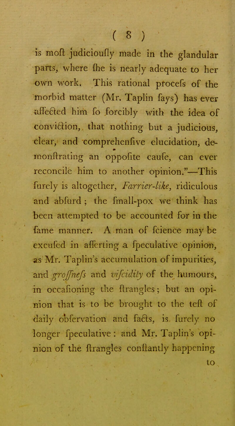 is moft judicioufly made in the glandular parts, where fhe is nearly adequate to her own work. This rational procefs of the morbid matter (Mr. Taplin fays) has ever affefted him fo forcibly with the idea of convi6lion,, that nothing but a judicious, clear, and comprehenfive elucidation, de- monftrating an oppofite caufe, can ever reconcile him to another opinion.—This furely is altogether. Farrier-like, ridiculous and abfurd ; the fmall-pox we think has been attempted to be accounted for in the fame manner. A man of fcience maybe excufed in afierting a fpeculative opinion, as Mr. Taplin's accumulation of impurities, and groffhefs and vifcidity of the humours, in occafioning the ftrangles; but an opi- nion that is to be brought to the teft of daily obfervation and fafts, is. furely no longer fpeculative: and Mr. Taplin's opi- nion of the ftrangles conftantly happening to