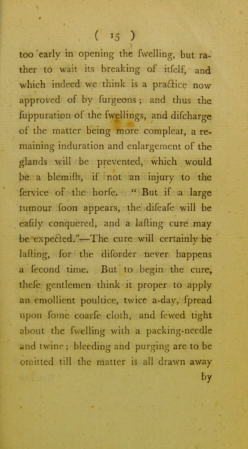 too 'early in opening the fwelling, but ra- ther t6 wait its breaking of itfelf, and which indeed we think is a pra£lice now approved of by furgeons; and thus the fuppuration of the fwellings, and difcharge of the matter being more com pleat, a re- maining induration and enlargement of the glands will be prevented, which would be a blemifh, if not an injury to the fervice of the horfe.  But if a large tumour foon appears, the difeafe will be eafily conquered, and a lafting cure may be'expe6led.T—The cure will certainly be lading, for the diforder never happens a fecond time. But to begin the cure, thefe gentlemen think it proper to apply an emollient poultice, twice a-day, fpread upon fome coarfe cloth, and fewed tight about the fwelling with a packing-needle and twine; bleeding and purging are to be on]itted till the matter is all drawn away by