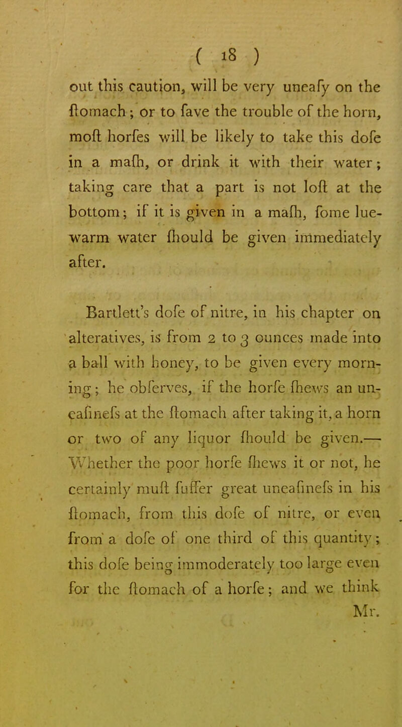 out this caution, will be very uneafy on the ftomach; or to fave the trouble of the horn, moft horfes will be likely to take this dofe in a mafh, or drink it with their water; taking care that a part is not loft at the bottom; if it is given in a mafh, fome lue- warm water fhould be given immediately after. Bartlett's dofe of nitre, in his chapter on alteratives, is from 2 to 3 ounces made into a ball with honey, to be given every morn- ing ; he obferves, if the horfe ^he^vs an un- cafinefs at the ftomach after taking it, a horn or two of any liquor fhould be given.— Whether the poor horfe ftiews it or not, he certainly muft fuffer great uneafmefs in his ftomach, from this dofe of nilre, or even from' a dofe of one third of this quantity; this dofe bein^ immoderately too lars^e even for the ftomach of a horfe; and we think Mr. \