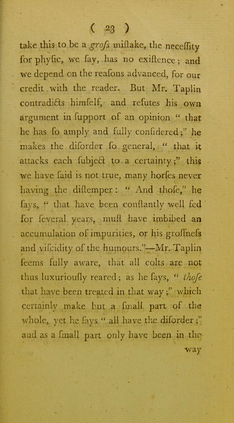 take this to be a grofs miftake, the neceflity for phyfic, we fay, has no exiftcnce; and we depend on the reafons advanced, for our credit with the reader. But Mr. Taplin contradifts himfelf, and refutes his own argument in fupport of an opinion  that he has fo amply and fully confidered; he makes the diforder fo general,  that it attacks each fubjeft to a certainty; this we have faid is not true, many horfes never having the diftemper :  And thofe, he fays,  that have been conftantly well fed for feveral years, muft have imbibed an accumulation of impurities, or his grolfnefs and vifcidity of the humours.~Mr. Taplin feems fully aware, that all colts are not thus luxurioufly reared ; as he fays,  ihofe that have been treated in that wav whicli certainly make but a fmall part of the whole, yet he fays  all have the diforder and as a fmall part only have been in the way