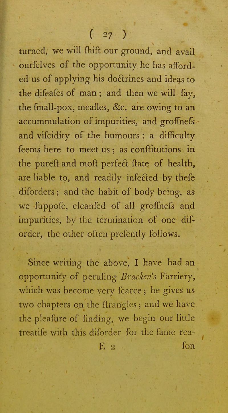 turned, we will fhift our ground, and avail ourfelves of the opportunity he has afford- ed us of applying his doftrines and ide^s to the difeafes of man ; and then we will fay, the fmall-pox, meafles, &c. are owing to an accummulation of impurities, and grolfnels- and vifcidity of the humours : a difficulty feems here to meet us; as conftitutions in the pureftand mofl perfeft flate of health, are liable to, and readily infefted by thefe diforders; and the habit of body being, as we fuppofe, cleanfed of all groffnefs and impurities, by the termination of one dif- order, the other often prefently follows. Since writing the above, I have had an opportunity of perufing Bracken's Farriery, which was become very fcarce; he gives us two chapters on the ftrangles; and we have the pleafure of finding, we begin our little treatife with this diforder for the fame rea- E 2 fon