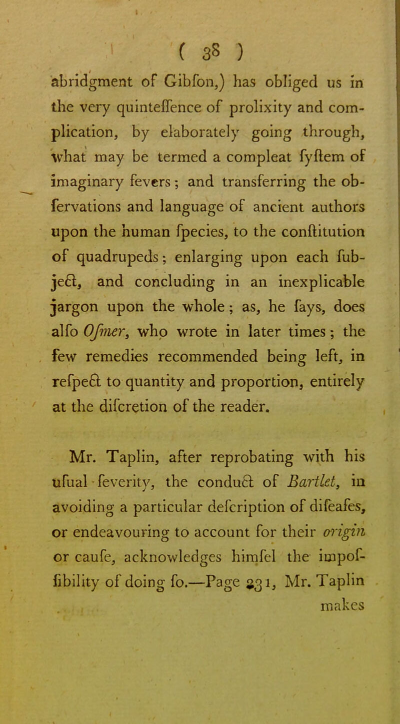 abridgment of Gibfon,) has obliged us m the very quinteffence of prolixity and com- plication, by elaborately going through, what may be termed a compleat fyflem of imaginary fevers; and transferring the ob- fervations and language of ancient authors upon the human fpecies, to the conftitution of quadrupeds; enlarging upon each fub- je6l, and concluding in an inexplicable jargon upon the whole; as, he fays, does alfo Ofiner, who wrote in later times; the few remedies recommended being left, in refpeft to quantity and proportion, entirely at the difcretion of the reader. Mr. Taplin, after reprobating with his ufual feverity, the condu6l of Bartlet, in avoiding a particular defcription of difeafes, or endeavouring to account for their origin or caufe, acknowledges hirnfel the impof- fibility of doing fo.—Page ^31, Mr. Taplin makes