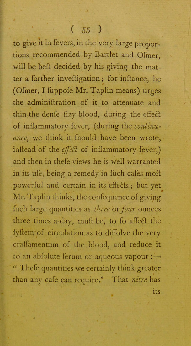 to give it in. fevers, in the very large propor- tions recommended by Bartlet and Ofmer, will be beft decided by his giving the mat- ter a farther invefligation; for inftance, he (Ofmer, I fuppofe Mr. Taplin means) urges the adminiftration of it to attenuate and thin the denfe fizy blood, during the eiTeft of inflammatory fever, (during the continu- ance, we think it fhould have been wrote, inftead of the effeB of inflammatory fever,) and then in thefe views he is well warranted in its ufe, being a remedy in fuch cafes moft powerful and certain in its elfefts; but yet ^Ir. Taplin thinks, the confequence of givipg fuch large quantities as three or Jour ounces three times a-day, mud be, to fo affecl the fyflem of circulation as to dilTolve the very craffamentum of the blood, and reduce it to an abfolute ferum or aqueous vapour :— ''• Thefe quantities we certainly think greater than any cafe can require. That nitre has its