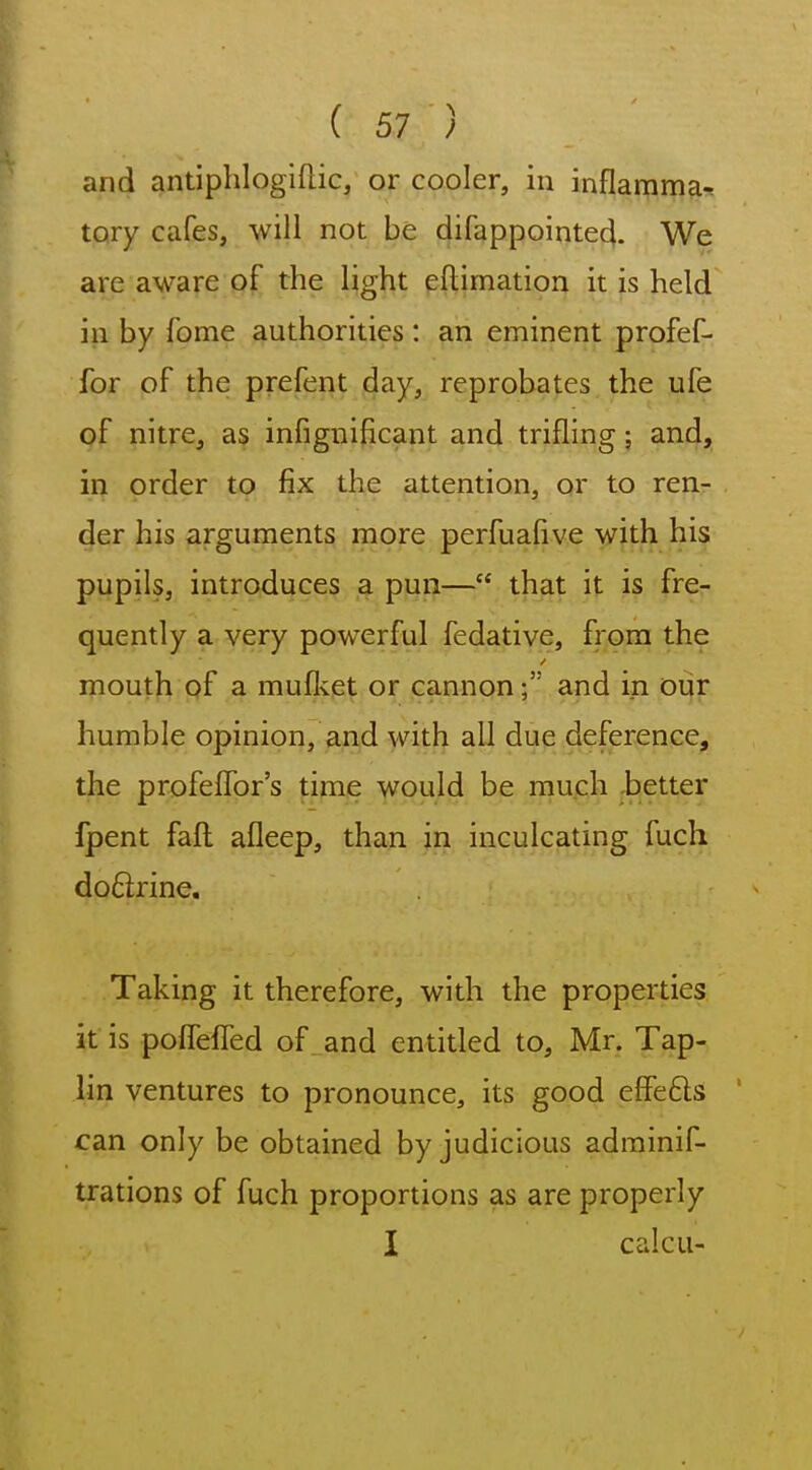 and antiphlogiflic, or cooler, in inflamma^ tory cafes, will not be difappointecl. We are aware of the light eftimatiou it is held in by fome authorities : an eminent profef- for of the prefent day, reprobates the ufe of nitre, as infignificant and trifling; and, in order to fix the attention, or to ren- der his arguments more perfuafive with his pupils, introduces a pun— that it is fre- quently a very powerful fedative, from the mouth qf a muflvet or cannon; and in our humble opinion, and with all due deference, the profefTor's time would be much ,better fpent fafl afleep, than in inculcating fuch do6trine. Taking it therefore, with the properties it is poffeffed of and entitled to, Mr. Tap- lin ventures to pronounce, its good effe6ls can only be obtained by judicious adminif- trations of fuch proportions as are properly I calcu-