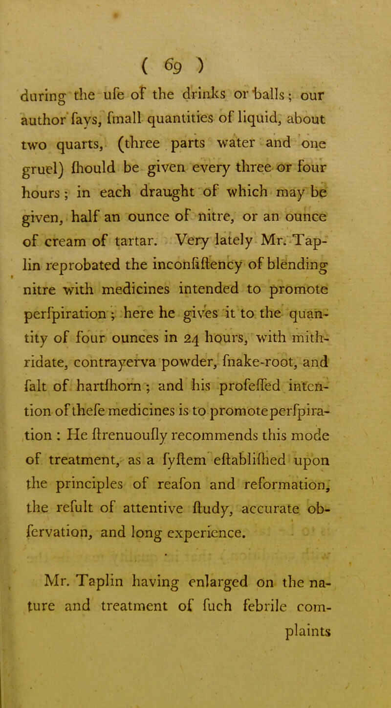 during the ufe oF the drinks or balls; our author fays, fmall quantities of liquid, about two quarts, (three parts water and one gruel) ftiould be given every three or four hours; in each draught of which may be given, half an ounce of nitre, or an ounce of cream of tartar. Very lately Mr. Tap- lin reprobated the inconfiftency of blending nitre with medicines intended to promote perfpiration ; here he gives it to the quan- tity of four ounces in 24 hours, with mith- ridate, contrayerva powder, fnake-root, and fait of hartfhom; and his profelTed infeA- tion of thefe medicines is to promote perfpira- tion : He ftrenuoufly recommends this mode of treatment, as a fyftem eftablifhed upon the principles of reafon and reformation, the refult of attentive ftudy, accurate ob- fervation, and long experience. Mr. Taplin having enlarged on the na- ture and treatment of fuch febrile com- plaints