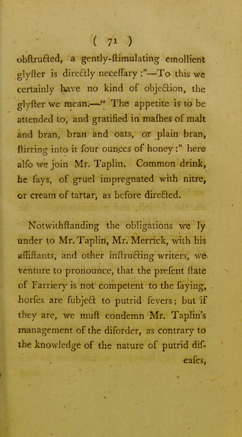 ( 7' ) obftrufted, a gently-ftimulating emollient glyfter is direftly neceflary —To this we certainly have no kind of objeftion, the glyfter we mean.— The appetite is to be attended to, and gratified in mafhes of malt and bran, bran and oats, or plain bran, ftirring into it four ounces of honey: here alfo we join Mr. Taplin. Common drink, he fays, of gruel impregnated with nitre, or cream of tartar^ as before dire6ted. Notwithftanding the obligations we ly under to Mr. Taplin, Mr. Merrick, with his afTillants, and otiier inftrucling writers, w6 venture to pronounce, that the prefent ftate of Farriery is not competent to the faying, horfes are fubjeft to putrid fevers; but if they are, we muft condemn Mr. Taplin's management of the diforder, as contrary to the knowledge of the nature of putrid dif- eafes,