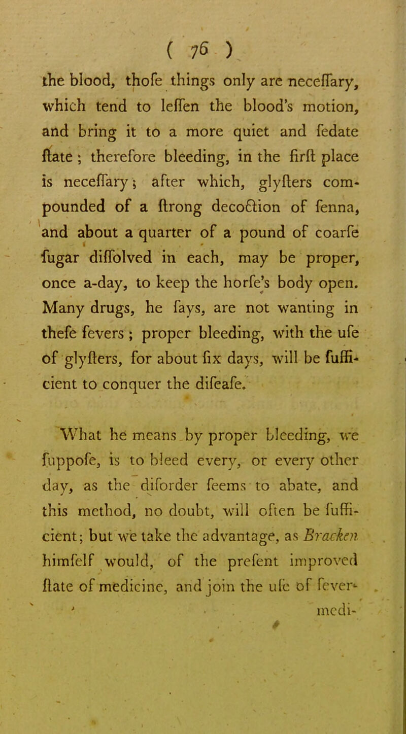 ( 75 ) the blood, thofe things only are neceflary, which tend to leflen the blood's motion, and bring it to a more quiet and fedate ftate ; therefore bleeding, in the firft place is neceflary; after which, glyflers com- pounded of a ftrong decoftion of fenna, and about a quarter of a pound of coarfe fugar diffolved in each, may be proper, once a-day, to keep the horfe's body open. Many drugs, he fays, are not wanting in thefe fevers ; proper bleeding, with the ufe of glyfters, for about fix days, will be fuffi- cient to conquer the difeafe. What he means by proper bleeding, we fuppofe, is to bleed every, or every other day, as the diforde-r fecms to abate, and this method, no doubt, will often be fuffi- cient; but we take the advantage, as Bracken himfelf would, of the prefent improved flate of medicine, and join the ulc of fever^ modi-