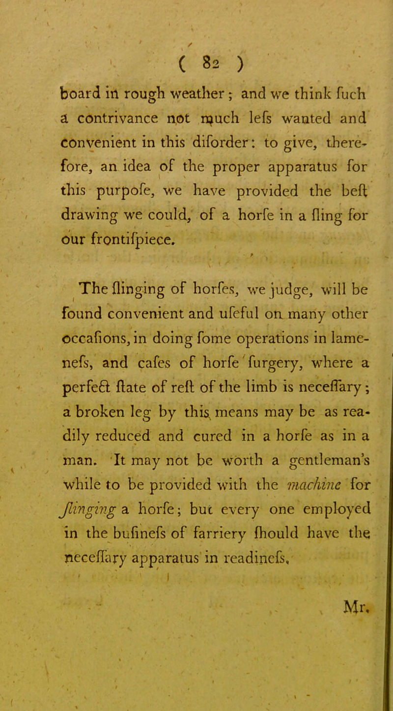 board in rough weather; and we think fuch a contrivance not n^uch lefs wanted and convenient in this diforder: to give, there* fore, an idea of the proper apparatus for this purpofe, we have provided the beft drawing we could, of a horfe in a fling for our frontifpiece. The flinging of horfes, we judge, will be found convenient and ufeful on many other occafions, in doing fome operations in lame- nefs, and cafes of horfe' furgery, where a perfeft ftate of refl; of the limb is neceflary; a broken leg by this, means may be as rea- dily reduced and cured in a horfe as in a man. It may not be wOrth a gentleman's while to be provided with the machine for Jlingiv.g a horfe; but every one employed in the bufinefs of farriery fliould have the neceffary apparatus in readinefs, Mr,