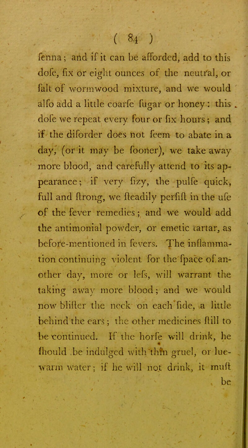 fenna; and if it can be afforded, add to this dofe, fix or eiglit ounces of the neutfal, or fait of wormwood mixture, and we would alfo add a little coarfe fugar or honey: this . dofe we repeat every four or fix hours; and if the diforder does not feem to abate in a day,' (or it msiy be fooner), we takeaway more blood, and carefully attend to its ap- pearance; if very fizy, the pulfe quick, full and ftrong, we fteadily perfift in the ufe of the fever remedies; and we would add the antimonial powder, or emetic tartar, as before-mentioned in fevers. The inflamma- tion continuing violent for the fpace of an- other day, more or lefs, will warrant the takinsr awav more blood: and we w^ould now bliller the neck on each'fide, a little behind the ears; the other medicines flill to be xrontinued. If the horfe will drink, he fhould be indulsrcd witli'tlihi cjruel, or lue- warm water: if lie will not drink, it muii be