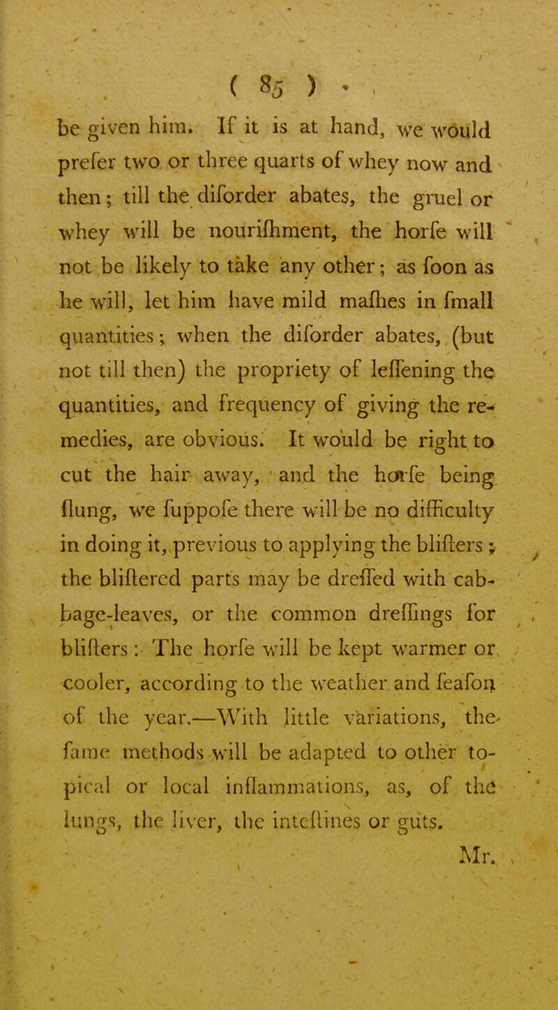 be given him. If it is at hand, we would prefer two or three quarts of whey now and then; till the diforder abates, the gruel or whey will be nourifhment, the horfe will not be likely to take any other; as foon as he will, let him have mild mafhes in fmall quantities; when the diforder abates, (but not till then) the propriety of leffening the quantities, and frequency of giving the re- medies, are obvious. It would be right to cut the hair away, and the hcnfe being (lung, we fuppofe there will be no difficulty in doing it, previous to applying the blifters; the bliflered parts may be dreifed with cab- bage-leaves, or the common drefhngs for blifters: The horfe will be kept warmer or cooler, according to the weather and feafor; of the year.—With little variations, the- fame methods will be adapted to other to- pical or local inflammations, as, of the lungs, the liver, the inteflines or guts. Mr.