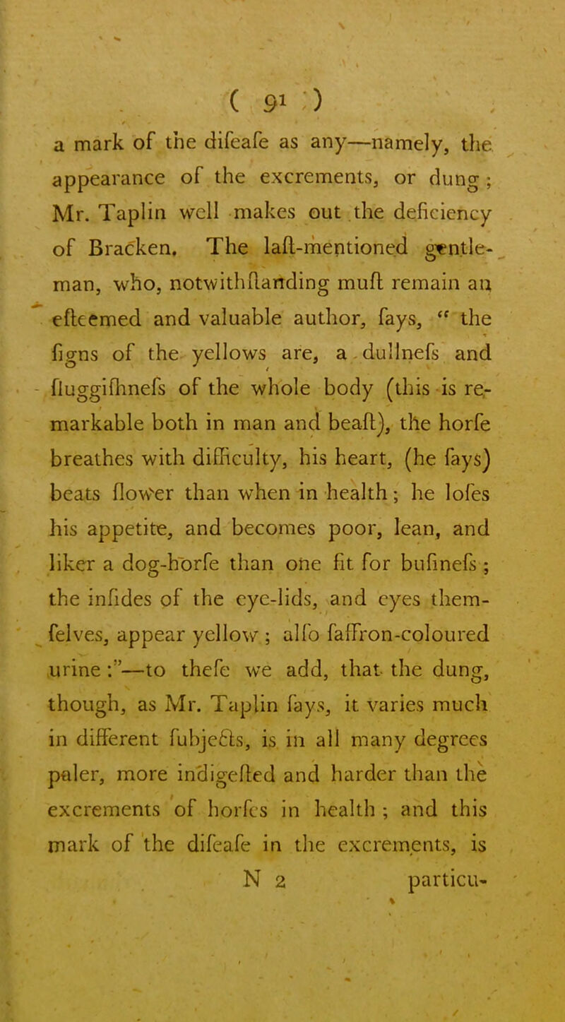 a mark of the difeafe as any—namely, the appearance of the excrements, or dung ; Mr. Taplin well makes out the deficiency of Bracken, The laft-mentioned gentle- man, who, notwithRanding mufl remain au efteemed and valuable author, fays,  the figns of the yellows are, a dullnefs and fluggifhnefs of the whole body (this is re- markable both in man and beafl), the horfe breathes with difficulty, his heart, (he fays) beats flow'^er than when in health; he lofes his appetite, and becomes poor, lean, and liker a dog-horfe than one fit for bufmefs ; the infides of the eye-lids, and eyes them- felves, appear yellow ; alfo falfron-coloured ,urine:—to thefe we add, that the dung, though, as Mr. Taplin fays, it varies much in different fubje6Ls, is in all many degrees paler, more indigefled and harder than the excrements of horfcs in health ; and this mark of the difeafe in the excrements, is N 2 particu-