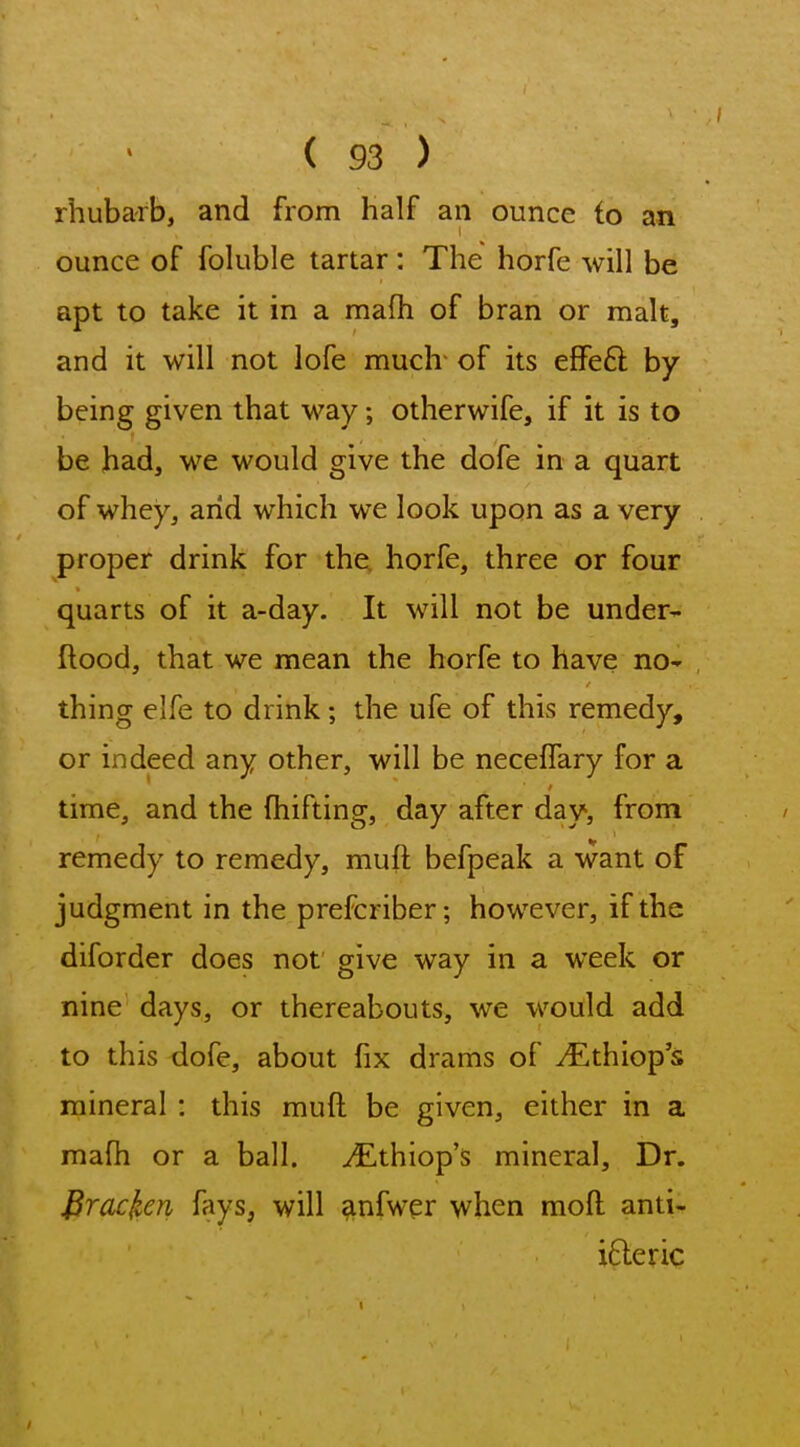 rhubarb, and from half an ounce to an ounce of fohible tartar: The horfe will be apt to take it in a mafh of bran or malt, and it will not lofe much of its effeft by being given that way; otherwife, if it is to be had, we would give the dofe in a quart of whey, arid which we look upon as a very proper drink for the horfe, three or four quarts of it a-day. It will not be under- ftood, that we mean the horfe to have nO' thing elfe to drink; the ufe of this remedy, or indeed any other, will be neceflary for a time, and the fhifting, day after day, from remedy to remedy, muft befpeak a want of judgment in the prefcriber; however, if the diforder does not give way in a week or nine days, or thereabouts, we would add to this dofe, about fix drams of v^^thiop's mineral : this muft be given, either in a mafh or a ball. yEthiop's mineral. Dr. J^racken fays, will anfwer when moft anti- ifteric