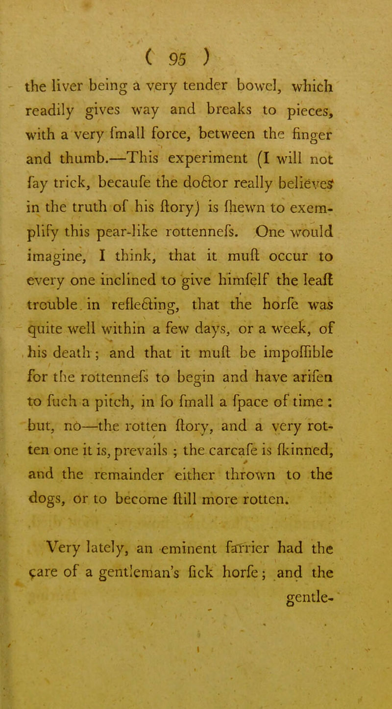 the liver being a very tender bowel, which readily gives way and breaks to pieces, with a very fmall force, between the finger and thumb.—This experiment (I will not fay trick, becaiife the doftor really believes? in the truth of his ftoryj is (hewn to exem- plify this pear-like rottennefs. One would imagine, I think, that it muft occur to every one inclined to give himfelf the lead trouble in refle6ling, that the horfe was quite well within a few days, or a week, of his death ; and that it muft be impoffible for the rottennefs to becjin and have arifen to fuch a pitch, in fo fmall a fpace of time : but, no—the rotten ftory, and a very rot- ten one it is, prevails ; the carcafe is fkinned, and the remainder either thrown to the dogs, or to become ftill more rotten. Very lately, an eminent falTier had the tare of a gentleman's fick horfe; and the gentle-