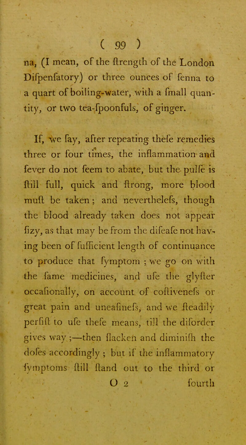 na, (I mean, of the ftrength of the London Difpenfatory) or three ounces of fenna to a quart of boiling-water, with a fmall quan- tity, or two tea-fpoonfuls, of ginger. If, we fay, after repeating thefe remedies three or four times, the inflammation and fever do not feem to abate, but the pulfe is ftill full, quick and ftrong, more blood muft be taken; and neverthelefs, though the blood already taken does not appear fizy, as that may be from the difeafe not hav- ing been of fufhcient length of continuance to produce that fymptom ; we go on with the fame medicines, and ufe the glyfter occafionally, on account, of coflivenefs or great pain and uneafinefs, and we fteadily perfift to ufe thefe means, till the difordcr gives way ;—then ilackeh and diminifh the dofes accordingly ; but if the inflammatory lymptoms ftill ftand out to the third or O 2 fourth