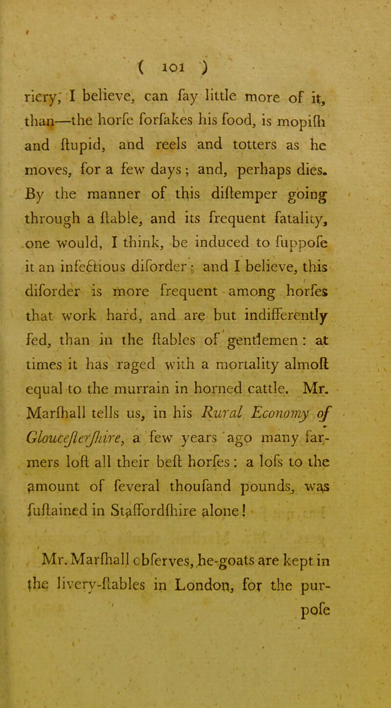 < ( 101 ) riery; I believe, can fay little more of it, than—the horfe forfakes his food, is mopilh and ftupid, and reels and totters as he moves, for a few days; and, perhaps dies. By the manner of this diftemper going through a ftable, and its frequent fatality, one would, I think, be induced to fuppofe it an infeftious diforder; and I believe, this diforder is more frequent among horfes that work hard, and are but indifferently fed, than in the ftables of gentlemen: at times it has raged with a mortality almoft equal to the murrain in horned cattle. Mr. Marfhall tells us, in his Rural Economy of GlouceJierJJiire, a few years ago many far^- mers loft all their beft horfes: a lofs to the amount of feveral thoufand pounds, was fuftained in Staffordfliire alone! Mr. Marfhall cbferves, he-goats are kept in ^he livery-ftables in London, for the pur- pofe