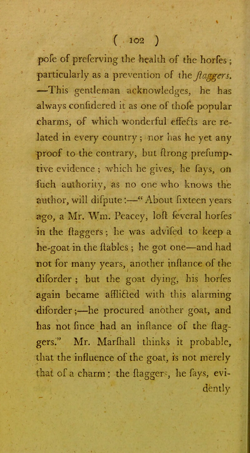 pofe of preferving the health of the horfes; particularly as a prevention of the Jlaggers. —This gentleman acknowledges, he has always confidered it as one of thofe popular charms, of which wonderful effefts are re- lated in every country; nor has he yet any proof to the contrary, but ftrong prefump- tive evidence ; which he gives, he fays, on fuch authority, as no one who knows the author, will difpute:—About fixteen years ago, a Mr. Wm. Peacey, loft feveral horfes in the ftaggers; he was advifed to keep a he-goat in the ftables ; he got one—and had not for many years, another inftance of the diforder ; but the goat dying, his horfes again became afflifted with this alarming diforder;—he procured another goat, and has not fince had an inftance of the ftag- gers. Mr. Marftiall thinks it probable, that the influence of the goat, is not merely that of a charm : the ftagger>, he fays, evi- dently