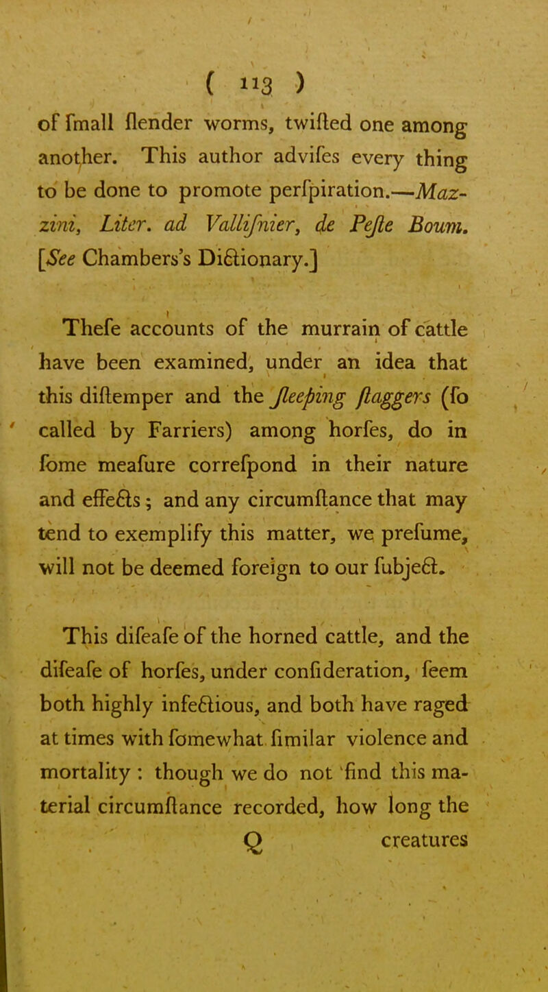 of fmall flender worms, twifled one among anot,her. This author advifes every thing to' be done to promote perfpiration.—Maz- zini, Liter, ad Vallifnier, de Pejle Bourn, [See Chambers's Diftionary.] Thefe accounts of the murrain of cattle have been examined, under an idea that I this diftemper and the Jleeping ftaggers (fo called by Farriers) among horfes, do in fbme meafure correfpond in their nature and effefts; and any circumftance that may tend to exemplify this matter, we prefume, will not be deemed foreign to our fubje6l. This difeafe of the horned cattle, and the difeafe of horfes, under confi deration, feem both highly infeftious, and both have raged at times with fomewhat fimilar violence and mortality : though we do not find this ma- terial circumftance recorded, how long the O creatures