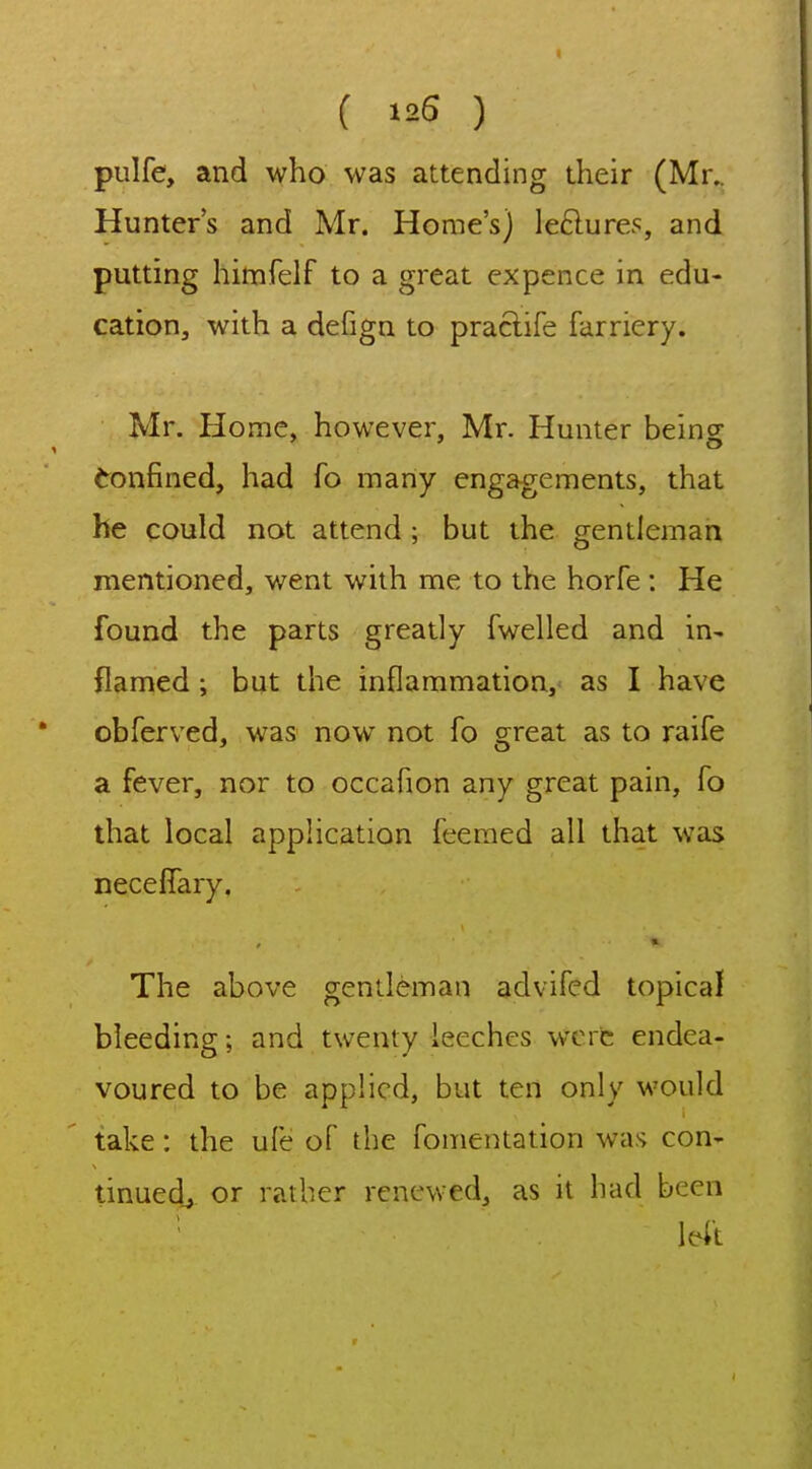 ( 125 ) pulfe, and who was attending their (Mr.. Hunter's and Mr. Home's) leftures, and putting himfelf to a great expence in edu- cation, with a defign to praclife farriery. Mr. Home, however, Mr. Hunter being Confined, had fo many engagements, that he could not attend; but the gentleman mentioned, went with me to the horfe : He found the parts greatly fwelled and in- flamed ; but the inflammation, as I have obferved, was now not fo great as to raife a fever, nor to occafion any great pain, fo that local application feemed all that was neceffary. The above gentleman advifed topical bleeding; and twenty leeches were endea- voured to be applied, but ten only would take: the ufe of the fomentation was con- tinued^ or rather renewed, as it had been ' left