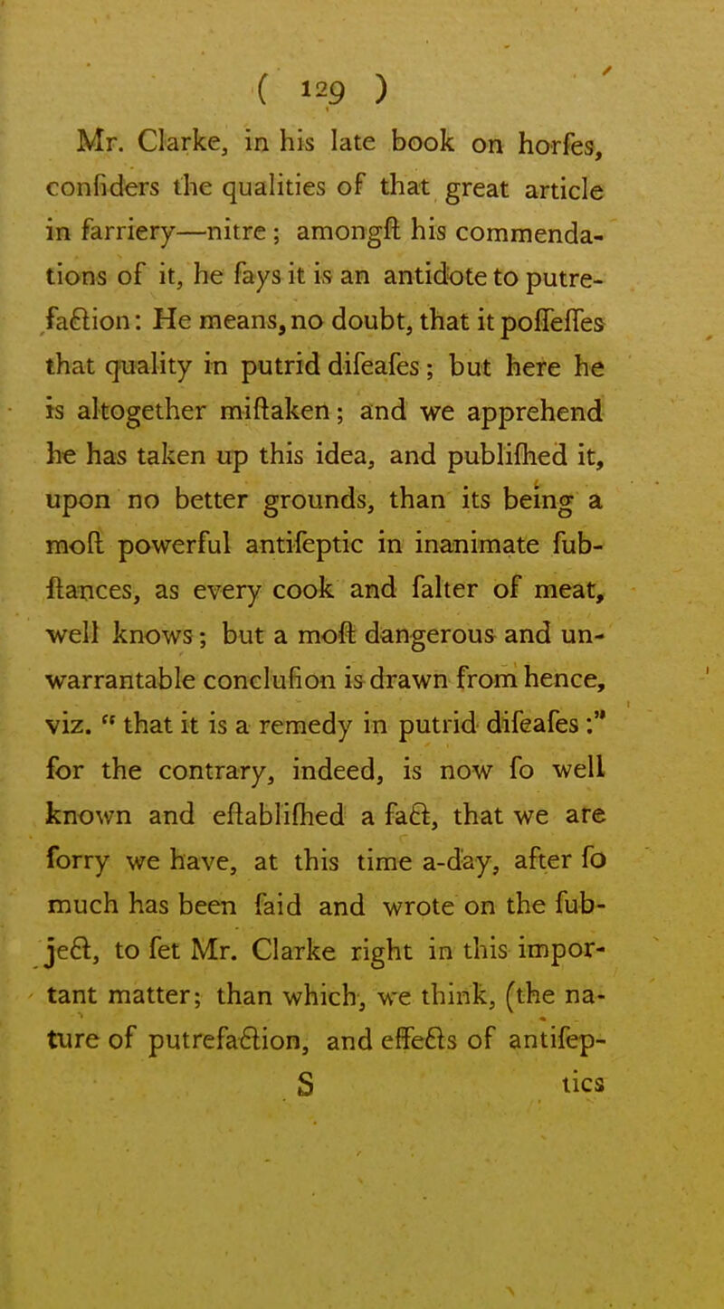 Mr. Clarke, in his late book on horfes, confiders the qualities of that great article in farriery—nitre ; amongfl; his commenda- tions of it, he fays it is an antidote to putre- faftion: He means, no doubt, that it poflefTes that qoiality in putrid difeafes; but here he is altogether miftaken; and we apprehend he has taken up this idea, and publifhed it, upon no better grounds, than its being a moR powerful antifeptic in inanimate fub- ftaxices, as every cook and falter of meat, well knows; but a moft dangerous and un- warrantable conclufion is drawn froni hence, viz.  that it is a remedy in putrid difeafes :'* for the contrary, indeed, is now fo well known and eftabliflied a faft, that we are forry we have, at this time a-d'ay, after fo much has been faid and wrote on the fub- jed, to fet Mr. Clarke right in this impor- tant matter; than which, we think, (the na- Uire of putrefa£lion, and effefts of antifep- S lies