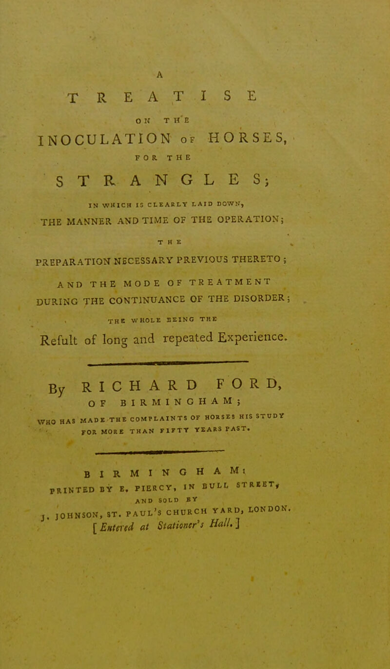 A TREATISE ON THE INOCULATION of HORSES, FOR. THE STRANGLES; IN WHICH 15 CLEARLY LAID DOWN, THE MANNER AND TIME OF THE OPERATIONj THE PREPARATION NECESSARY PREVIOUS THERETO ; AND THE MODE OF TREATMENT DURING THE CONTINUANCE OF THE DISORDER; THE WHOLE BEING THE Refult of long and repeated Experience. By RICHARD FORD, OF BIRMINGHAM; WHO HAS MADE THE COMPLAINTS OF HORSES HIS STUDV FOR MORE THAN FIFTY YEARS PAST. BIRMINGHAM: PRINTED BY E. PIERCV, IN BULI, STRBET, AND SOLD BY J. JOHNSON, ST. PAUL'S CHURCH YARD, LONDON. {Entered at Stationer's Hall.]