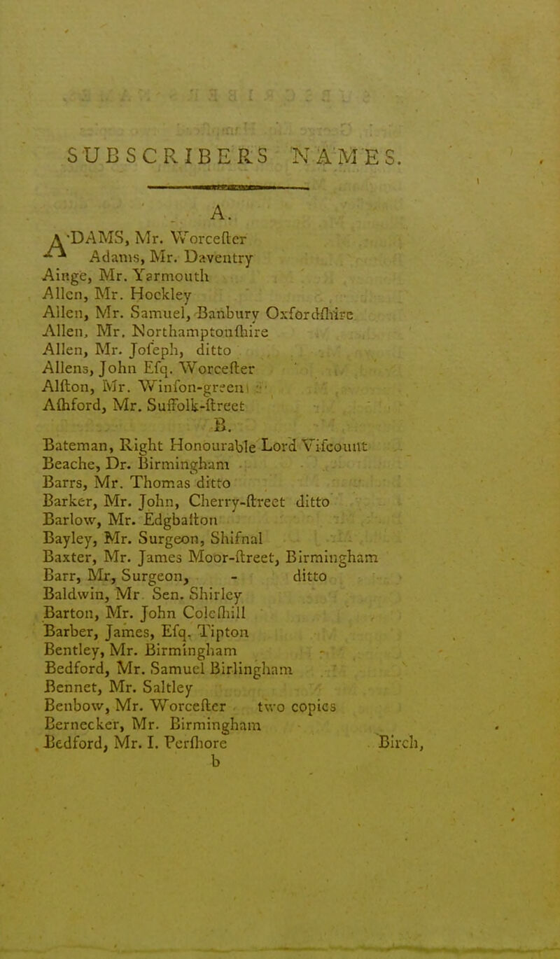 SUBSCRIBERS 'N A'M'ES. A A. •DAMS, Mr. Worcettcr ' Adams, Mr. Daventry Ainge, Mr. Yarmouth Allen, Mr. Hockley Allen, Mr. Samuel,-Banbury Oxfordfliirc Allen, Mr, Northamptonftiire Allen, Mr. Jofeph, ditto Aliens, John Efq. Worcefter Alfton, Mr. Winfon-greeni : AOiford, Mr. SulFolk-ftreet Bateman, Right Honourable Lord Vifcount Beache, Dr. Birmingham Barrs, Mr. Thomas ditto Barker, Mr. John, Cherry-ftreet ditto Barlow, Mr. Edgbaiton Bay ley, Mr. Surgeon, Shifnal Baxter, Mr. James Moor-ftreet, Birmingham Barr, Mr, Surgeon, - ditto Baldwin, Mr Sen. Shirley Barton, Mr. John Cokniill Barber, James, Efq. Tipton Bentley, Mr. Birmingham Bedford, Mr. Samuel Birlingham Bennet, Mr, Saltley Benbow, Mr. Worcefter two copies Bernecker, Mr. Birmingham B. Bedford, Mr, I. Pcrfliore b Birch,