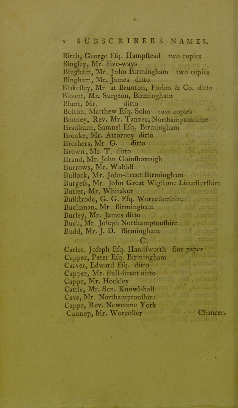 Birch, George Efq. Hampftead two copies Bingley, Mr. Five-ways Bingham, Mr. John Birmingham two copies Bingham, Mr. James ditto Blakefley, Mr at Brunton, Forbes & Co. ditto Blount, Mr. Surgeon, Birmingham Blunt, Mr. ditto Bolton, Matthew Efq. Soho two copies Bonney, Rev. Mr. Tanzer, Northamptonfhire Bradburn, Samuel Efq. Birmingham Brooke, Mr. Attorney ditto Brothers, Mr. G. ditto Brown, Mr. T. ditto Brand, Mr. John Gainfborough Burrows, Mr. Walfall Bullock, Mr. John-ftreet Birmingham Burgefs, Mr. John Great Wigftone Liecefterfliirc Butler, Mr. Whitaker Bullflrode, G. G. Efq. Worcefterniirc Buchanan, Mr. Birmingham Burley, Mr. James ditto Buck, Mr. Joseph Northamptonfliire Budd, Mr. J. D. Birmingham c. Carles, Jofeph Efq. Handfworth fine paper Capper, Peter Efq. Birmingham Carver, Edward Efq. ditto Capper, Mr. Bull-ftreet aitto Cappe, Mr. Hockley Cattle, Mr. Sen. Knowl-hall Cave, Mr. Northamptonfliire Cappe, Rev. Nevvcomc York Cannop, Mr. Worcefter Chancer,