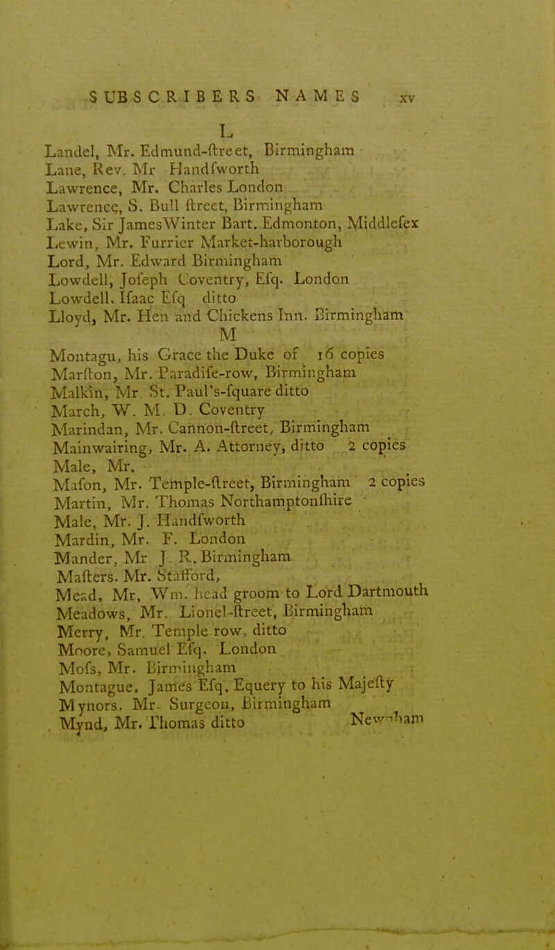 L Landel, Mr. Edmund-ftreet, Birmingham Lane, Rev. Mr Handfworth Lawrence, Mr. Charles London Lawrence, S. Bull llreet, Birmingham Lake, Sir JamesWinter Bart. Edmonton, Middlefex Lewin, Mr. Furrier Market-havborough Lord, Mr. Edward Birmingham Lowdell, Joieph Coventry, Efq. London Lowdell, Ifaac Efq ditto Lloyd, Mr. Hen and Chickens Inn. Birmingham M ■ ■ Montagu, his Grace the Duke of i6 copies Marfton, Mr. Paradife-row, Birmingham Malkin, Mr St. Paul's-fquare ditto March, W. M, D. Coventry Marindan, Mr. Cannon-ftreet, Birmingham Mainwairing, Mr. A. Attorney, ditto 2 copies Male, Mr. Mafon, Mr. Temple-dreet, Birmingham 2 copies Martin, Mr. Thomas Northamptonftiire • Male, Mr. J, Handfworth Mardin, Mr. F. London Mander, Mr J. R.Birmingham Mailers. Mr. Stafford, Mead, Mr, Wm. head groom to Lord Dartmouth Meadows, Mr. Lionel-ftreet, Birmingham Merry, Mr, Temple row, ditto Moore, Samuel Efq. London Mofs, Mr. Birmingham Montague, James Efq. Equery to his Majefty Mynors. Mr- Surgeon, Birmingham Mynd, Mr. riiomas ditto New^Tiam