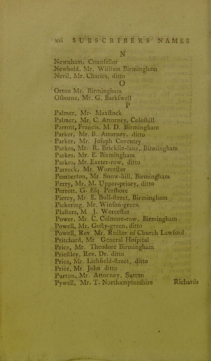 N Newnham, Counfellor Newbold, Mr. William Birmlnghsfm Nevil, JMr. Charles, ditto o Orton Mr. Birmingham Ofborne, Mr. G. Barkfwell P Palmer, Mr- Maxftock Palmer, Mr. C. Attorney, Colefliill Parrott, Francis, M. D. Birriiingham Parker, Mr. B. Attorney, ditto Parker, Mr. Jofeph Coventry Parkes, Mr. R. Brickiln-lane, Birmingham Parkcs, Mr. E. Birmingham Parkes, Mr. Exeter-row, ditto Parrock, Mr. Worcefter Pemberton, Mr Snow-hill, Birmingliam Perry, Mr. M. Upper-priory, ditto Perrott, G- Efq. Pcrfliore Piercy, Mr- E. Bull-ftreet, Birmingham Pickering, Mr. Winfon-green Plafters, M J. Worcefter Power, Mr. C. Colmore-row. Birmingham Powell, Mr. Gofty-green, ditto Powell, Rev. Mr. Reftor of Church Lawford Pritchard, Mr General Hofpital Price, Mr. Theodore l3irmingham Prieftley, Rev. Dr. ditto Price, Mr. Lichfield-ftreet, ditto Price, Mr. John ditto Purton, Mr. Attorney, Sutton Pywell, Mr, T. Northamptonfhirc Richards