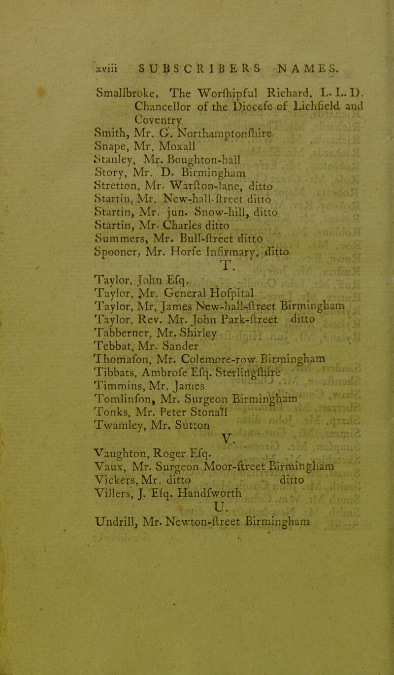 Smallbroke, The Worfhipful Richard. L. L.D. Chancellor of the Diocefe of Lichfield and Coventry Smith, Mr. G. Northaniptonfliire Snape, Mr. Moxall iStanley, Mr. Boughton-hall Story, Mr. D. Birmingham Stretton, Mr. Warfton-lane, ditto Startin, Mr. New-rhnll-ftrcet dittq Startin, Mr. jun. Snow-hili, ditto Startin, Mr. Charles ditto Summers, Mr. Bull-ftreet ditto Spooner, Mr. Horfe Infirmary, ditto T. Taylor, John Efq. Taylor, Mr. General Hofpital Taylor, Mr, James New-hall-ftreet Birmingham Taylor, Rev. Mr. John Park-ftreet ditto Tabberner, Mr. Shirley Tebbat, Mr. Sander Thomafon, Mr. Colemjore-ro\v Birruingham Tibbats, Ambrofe Efq. Sterlirigft^rfe Timmins, Mr. James Tomlinfon, Mr. Surgeon Birmingham Tonks, Mr. Peter Stonatl Tv/amley, Mr. Sutton V. Vaughton, Roger Efq. r Vaux, Mr. Surgeon Mpor-flreetBjfrnihgham Vickers.Mr. ditto .', ; • ' -ditto Villers, J. Eiq. Handfworth u. Undrill, Mr. Newton-ftreet Birmingham