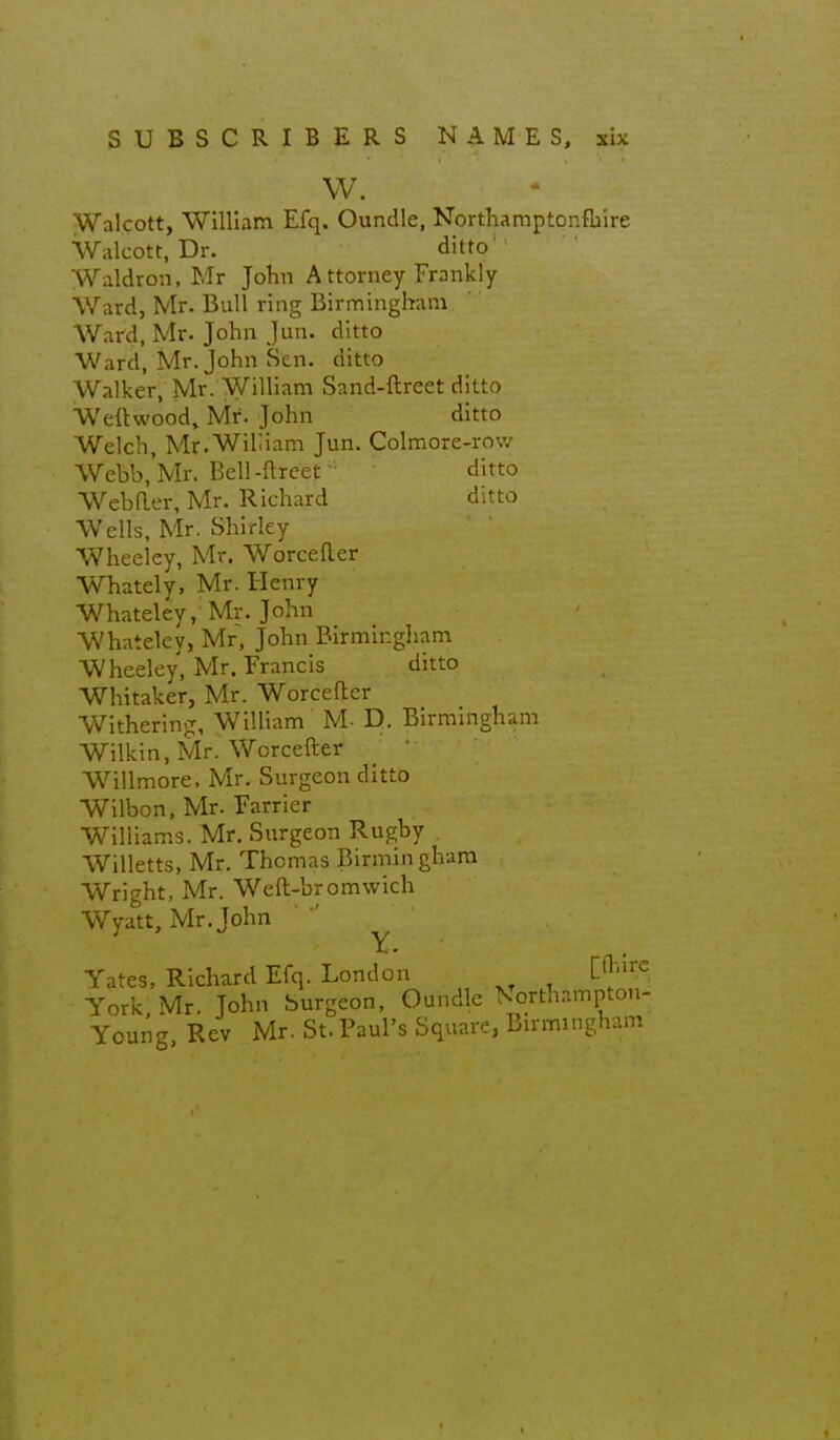 W. Walcott, ■William Efq. Oundle, NortKamptonfu'ire Walcott, Dr. ditto' Waldron, Mr John Attorney Frankly Ward, Mr. Bull ring Birmingham Ward, Mr. John Jun. ditto Ward, Mr. John Sen. ditto Walker, Mr. William Sand-ftreet ditto Weftwood,. Mr. John ditto Welch, Mr.Wihiam Jun. Colmore-row Webb.Mr. Bell-ftreet ditto Webaer, Mr. Richard ditto Wells, Mr. Shirley Wheeley, Mr. Worcefter Whately, Mr. Henry Whateley, Mr. John Whateley, Mr, John Birmingham Wheeley, Mr. Francis ditto Whitaker, Mr. Worcefter Withering, William M- D. Birmingham Wilkin, Mr. Worcefter ; *■ Willmore. Mr. Surgeon ditto Wilbon, Mr. Farrier Williams. Mr, Surgeon Rugby Willetts, Mr. Thomas Birmingham Wright, Mr. Weft-bromwich Wyatt, Mr. John ^ Yates, Richard Efq. London l^''^^. York Mr. John Surgeon, Oundle Vorthampton- Young, Rev Mr. St. Paul's Square, Birmingham